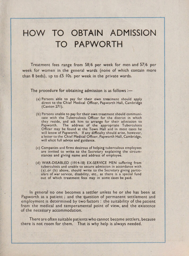 HOW TO OBTAIN ADMISSION TO PAPWORTH Treatment fees range from 58/6 per week for men and 57/6 per week for women in the general wards (none of which contain more than 8 beds), ip to £5 10s. per week in the private wards. The procedure for obtaining admission is as follows :— (a) Persons able to pay for their own treatment should apply direct to the Chief Medical Officer, Papworth Hall, Cambridge (Caxton 271). (b) Persons unable to pay for their own treatment should communi¬ cate with the Tuberculosis Officer for the district in which they reside, and ask him to arrange for their admission to Papworth. The address of the appropriate Tuberculosis Officer may be found at the Town Hall and in most cases he will know of Papworth. If any difficulty should arise, however, a letter to the Chief Medical Officer, Papworth Hall, Cambridge, will elicit full advice and guidance. (c) Companies and firms desirous of helping tuberculous employees are invited to write to the Secretary explaining the circum¬ stances and giving name and address of employee. (d) WAR-DISABLED (1914-18) EX-SERVICE MEN suffering from tuberculosis and unable to secure admission in accordance with (a).or (b) above, should write to the Secretary giving partic¬ ulars of war service, disability, etc., as there is a special fund out of which treatment fees may in some cases be paid. In general no one becomes a settler unless he or she has been at Papworth as a patient; and the question of permanent settlement and employment is determined by two factors : the suitability of the patient from the medical and temperamental point of view, and the existence of the necessary accommodation. There are often suitable patients who cannot become settlers, because there is not room for them. That is why help is always needed.