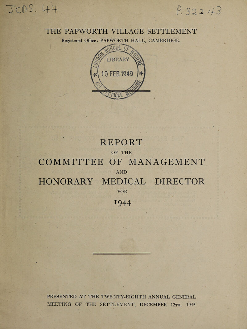 P 32 2 ^3 XcfrS. THE PAPWORTH VILLAGE SETTLEMENT Registered Office: PAPWORTH HALL, CAMBRIDGE. REPORT OF THE COMMITTEE OF MANAGEMENT AND HONORARY MEDICAL DIRECTOR FOR r944 PRESENTED AT THE TWENTY-EIGHTH ANNUAL GENERAL MEETING OF THE SETTLEMENT, DECEMBER 12th, 1945