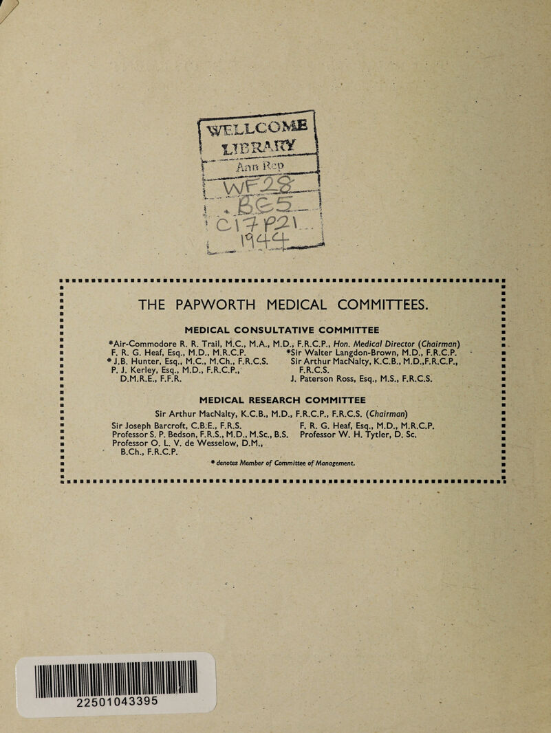 THE PAPWORTH MEDICAL COMMITTEES. MEDICAL CONSULTATIVE COMMITTEE *Air-Commodore R. R. Trail, M.C., M.A., M.D., F.R.C.P., Hon. Medical Director (Chairman) F. R. G. Heaf, Esq., M.D., M.R.C.P. * J.B. Hunter, Esq., M.C., M.Ch., F.R.C.S. P. J. Kerley, Esq., M.D., F.R.C.P., D.M.R.E., F.F.R. #Sir Walter Langdon-Brown, M.D., F.R.C.P. Sir Arthur MacNalty, K.C.B., M.D.,F.R.C.P., F.R.C.S. J. Paterson Ross, Esq., M.S., F.R.C.S. MEDICAL RESEARCH COMMITTEE Sir Arthur MacNalty, K.C.B., M.D., F.R.C.P., F.R.C.S. (Chairman) Sir Joseph Barcroft, C.B.E., F.R.S. F. R. G. Heaf, Esq., M.D., M.R.C.P. ProfessorS. P. Bedson, F.R.S., M.D., M.Sc., B.S. Professor W. H. Tytler, D. Sc. Professor O. L. V. de Wesselow, D.M., B.Ch., F.R.C.P. * denotes Member of Committee of Management.