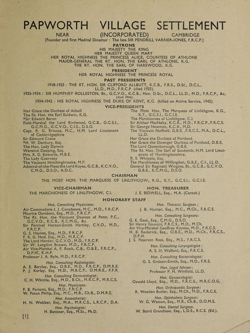 PAPWORTH VILLAGE SETTLEMENT NEAR (INCORPORATED) CAMBRIDGE [Founder and first Medical Director : The late SIR PENDRILL VARRIER-JONES, F.R.C.P.] PATRONS HIS MAJESTY THE KING HER MAJESTY QUEEN MARY HER ROYAL HIGHNESS THE PRINCESS ALICE, COUNTESS OF ATHLONE MAJOR-GENERAL THE RT. HON. THE EARL OF ATHLONE, K.G. THE RT. HON. THE EARL OF HAREWOOD, K.G. PRESf DENT HER ROYAL HIGHNESS THE PRINCESS ROYAL PAST PRESIDENTS 1918-1925 : THE RT. HON. SIR CLIFFORD ALLBUTT, K.C.B., F.R.S., D.Sc., D.C.L., LL.D;, M.D., F.R.C.P. (died 1925). 1925-1934 : SIR HUMPHRY ROLLESTON, Bt., G.C.V.O., K.C.B., Hon. D.Sc., D.C.L., LL.D., M.D., F.R.C.P., &c. (died 1944), 1934-1942 : HIS ROYAL HIGHNESS THE DUKE OF KENT, K.G. (killed on Active Service, 1942). VICE-PRESIDENTS Her Grace the Duchess of Atholl The Rt. Hon. the Earl Baldwin, K.G. #Sir Edward Baron Field-Marshal the Lord Birdwood, G.C.B., G.C.S.I., G.C.M.G., G.C.V.O., C.I.E., D.S.O. Capt. R. G. Briscoe, M.C., H.M. Lord Lieutenant of Cambridgeshire Sir Edmund Crane *H. W. Danbury, Esq. The Hon. Lady Darwin Warwick Deeping, Esq. Mrs. R. G. Edwards, M.B.E. The Lady Guernsey The Viscount Hinchingbrooke, M.P. Admiral-of-the-Fleet the Lord Keyes. G.C.B., K.C.V.O., C.M.G., D.S.O., A.D.C. The Most Hon. The Marquess of Linlithgow, K.G., K.T., G.C.S.I., G.C.I.E. i he Marchioness of Linlithgow, C.i. Sir Arthur MacNalty, K.C.B., M.D., F.R.C.P., F.R.C.S. Sir George Newman, K.C.B., M.D. The Viscount Nuffield, G.3.E. ,F.R.C.S., M.A., D.C.L., LL.D. Her Grace the Duchess of Portland. Her Grace the Dowager Duchess of Portland, D.B.E. The Lord Queenborough, G.B.E. The Rt. Hon. The Earl of Sandwich, H.M. Lord Lieut¬ enant of Huntingdonshire. R. S. Whipple, Esq. The Marchioness .of Willingdon, G.3.E., C.I., LL.D. General Sir Reginald Wingate, Bt., G.C.B.; G.C.V.O. ' G.B.E., K.C.M.G., D.S.O. CHAIRMAN THE MOST HON. THE MARQUESS OF LINLITHGOW, K.G., K.T., G.C.S.I., G.C.I.E. VICE-CHAIRMAN HON. TREASURER THE MARCHIONESS OF LINLITHGOW, C.I. J. E. BIDWELL, Esq., M.A. (Cantab.) HONORARY STAFF Hon. Consulting Physicians: Air Commodore J. J. Conybeare, M.C., M.D., F.R.C.P. Maurice Davidson, Esq., M.D., F.R.C.P. The Rt. Hon. the Viscount Dawson of Penn, P.C., G.C.V.O., K.C.B., K.C.M.G., &c. Sir Percival Horton-Smith Hartley, C.V.O., M.D., FRCP v G. S. Haynes, Esq., M.D., F.R.C.P, F. R. G. Heaf, Esq., M.D., M.R.C.P. The Lord Horder, G.C.V.O., M.D., F.R.C.P. Sir V/. Langdon Brown, M.D., F.R.C.P., Air Vice-Marshal A. F. Rook, C.B., Q.B.E., F.R.C.P., D.P.H'., K.H.P. Professor J. A. Ryle, M.D., F.R.C.P. Hon. Consulting Radiologists: A. E. Barclay, Esq., O.B.E., M.D., F.R.C.P., D.M.R.E. P. J. Kerley, Esq. M.D., M.R..C.P., D.M.R.E., F.F.R. Hon. Consulting Dermatologist: C. H. Whittle, Esq., M.D., B.Ch., M.R.C.P., M.R.C.S. Hon. Physicians: F. B. Parsons, Esq., M.D., F.R.C.P. W. Paton Philip, Esq., M.C., M.B., Ch.B., D.M.R.E. Hon. Anaesthetist: H. N. Webber, Esq., M.A., M.R.C.S., L.R.C.P., D.A. Hon. Psychologist: H. Banister, Esq., M.Sc., Ph.D. Hon. Thoracic Surgeon : j. B. Hunter, Esq., M.C., M.Ch., F.R.C.S. Hon. Consulting Surgeons: G. E. Cask, Esq., C.M.G., D.S.O. Sir Henry Gauvain, F.R.C.S., M.D., M.Ch. Air Vice-Marshal Geoffrey Keynes, M.D., F.R.C.S. H. B. Roderick, Esq., O.B.E., M.D., M.Ch., F.R.C.S., D.P.H. J. S. Paterson Ross, Esq., M.S., F.R.C.S. Hon. Consulting Laryngologist: A. S. H. Walford, Esq., F.R.C.S. Hon. Consulting Bacteriologist: G. S. Graham-Smith, Esq., M.D., F.R.S. Hon. Legal Adviser: Professor P. H. Winfield, LL.D. Hon. Gynaecologist: Oswald Lloyd, Esq., M.D., F.R.C.S., M.R.C.O.G, Hon. Orthopaedic Surgeon: R. Weeden Butler, Esq., M.Ch., M.D., F.R.C.S. Hon. Ophthalmic Surgeon: W. G. Watson, Esq., M.B., Ch.B., D.O.M.S. Hon. Dental Surgeon. W. Baird Grandison, Esq., L.D.S., R.C.S. (Ed.). [i]