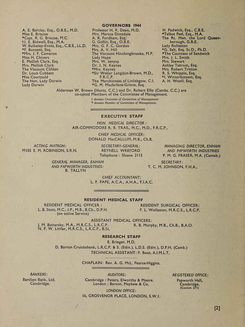 A. E. Barclay, Esq., O.B.E., M.D. Miss E. Briscoe #Capt. R. G. Briscoe, M.C. fJ. E. Bidwell, Esq., M.A. W. Bulkeley-Evans, Esq., C.B.E., LL.D. #F. Bunnett, Esq. #Mrs. J. F. Cameron Miss H. Chivers E. Mellish Clark, Esq. Mrs. Meilish Clark The Viscount Clifden Dr. Louis Cobbett Miss Courtauld The Hon. Lady Darwin Lady Darwin GOVERNORS 1944 Professor H. R. Dean, M.D. Mrs. Marcus Dimsdale A. R. Fordham, Esq.' G. Gollin, Esq., O.B.E. Mrs. G. F. C. Gordon Mrs. A. V. Hill The Viscount Hinchingbrooke, M.P. Lady Hope Mrs. W. Jenyns Dr. J. N. Keynes #Mrs. Keynes #Sir Walter Langdon-Brown, M.D., F.R.C.P. H. Padwick, Esq., C.B.E. *Talbot Peel, Esq., M.A. The Rt. Hon. the Lord Queen borough, G.B.E. Lady Rolieston *G. Salt, Esq. Sc.D., Ph.D. #The Countess of Sandwich Mrs. J. L. Smith Mrs. Stewart Ashley Tabrum, Esq. Mrs. Robert Tritton R. S. Whipple, Esq. *1. Winterbottom, Esq. A. H. Wool!, Esq. The Marchioness of Linlithgow, C.l. *G. M. Macfarlane-Grieve, Esq. Alderman W. Brown (Hunts. C.C.) and Dr. Robert Ellis (Cambs. C.C.) are co-opted Members of the Committee of Management. f denotes Chairman of Committee of Management. * denotes Member of Committee of Management. EXECUTIVE STAFF HON. MEDICAL DIRECTOR : AIR-COMMODORE R. R. TRAIL, M.C., M.D., F.R.C.P., CHIEF MEDICAL OFFICER: DONALD MacCALLUM, M.B., Ch.B. ACTING MATRON: MISS E. M. ROBiNSON, S.R.N. SECRETARY-GENERAL: REYNELL WREFORD Telephone : Sloane 21 15 GENERAL MANAGER, ENHAM AND PAPWORTH INDUSTRIES: B. TALLYN MANAGING DIRECTOR, ENHAM AND PAPWORTH INDUSTRIES P. M. G. FRASER, M.A. (Cantab.) SECRETARY: T. C. M. JOHNSON, F.H.A., CHIEF ACCOUNTANT: L. F. PAPE, A.C.A., A.H.A., F.I.A.C. RESIDENT MEDICAL STAFF RESIDENT MEDICAL OFFICER : RESIDENT SURGICAL OFFICER: L. B. Stott, M.C., J.P., M.B., B.Ch., D.P.H. F. L. Wollaston, M.R.C.S., L.R.C.P. (on active Service) ASSISTANT MEDICAL OFFICERS: J. M. Battersby, M.A., M.R.C.S., L.R.C.P. R, B. Murphy, M.B., Ch.B., B.A.O. N. P. W. Littler, M.R.C.S., L.R.C.P., B.Sc. RESEARCH STAFF E. Brieger, M.D. D. Barron Cruickshank, L.R.C.P. & S. (Edin.), L.D.S. (Edin.), D.P.H. (Camb.) TECHNICAL ASSISTANT: F. Boot, A.I.M.L.T. CHAPLAIN: Rev. A. G. McL. Pearce-Higgins. BANKERS: AUDITORS: REGISTERED OFFICE: Barclays Bank, Ltd. Cambridge : Peters, Elworthy & Moore. Papworth Hall, Cambridge. London : Barton, Mayhew & Co. LONDON OFFICE: Cambridge. (Caxton 271) 16, GROSVENOR PLACE, LONDON, S.W.I.
