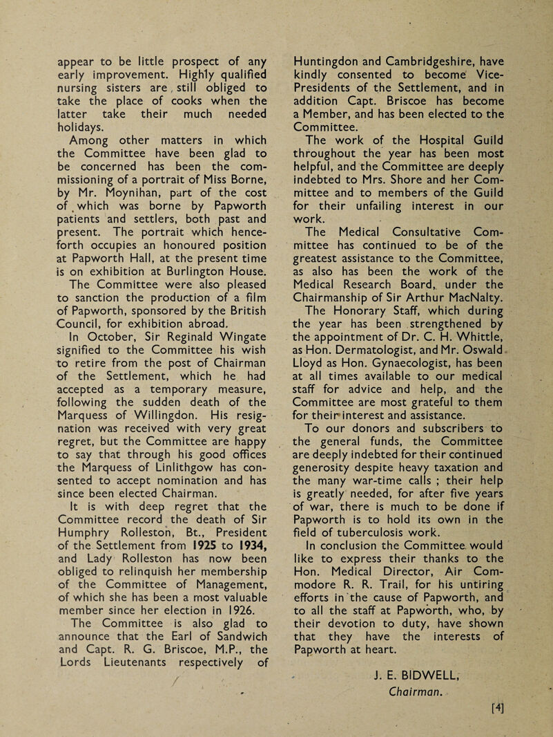appear to be little prospect of any early improvement. Highly qualified nursing sisters are, still obliged to take the place of cooks when the latter take their much needed holidays. Among other matters in which the Committee have been glad to be concerned has been the com¬ missioning of a portrait of Miss Borne, by Mr. Moynihan, part of the cost of which was borne by Papworth patients and settlers, both past and present. The portrait which hence¬ forth occupies an honoured position at Papworth Hall, at the present time is on exhibition at Burlington House. The Committee were also pleased to sanction the production of a film of Papworth, sponsored by the British Council, for exhibition abroad. In October, Sir Reginald Wingate signified to the Committee his wish to retire from the post of Chairman of the Settlement, which he had accepted as a temporary measure, following the sudden death of the Marquess of Willingdon. His resig¬ nation was received with very great regret, but the Committee are happy to say that through his good offices the Marquess of Linlithgow has con¬ sented to accept nomination and has since been elected Chairman. It is with deep regret that the Committee record the death of Sir Humphry Roiieston, Bt., President of the Settlement from 1925 to 1934, and Lady Roiieston has now been obliged to relinquish her membership of the Committee of Management, of which she has been a most valuable member since her election in 1926. The Committee is also glad to announce that the Earl of Sandwich and Capt. R. G. Briscoe, M.P., the Lords Lieutenants respectively of Huntingdon and Cambridgeshire, have kindly consented to become Vice- Presidents of the Settlement, and in addition Capt. Briscoe has become a Member, and has been elected to the Committee. The work of the Hospital Guild throughout the year has been most helpful, and the Committee are deeply indebted to Mrs. Shore and her Com¬ mittee and to members of the Guild for their unfailing interest in our work. The Medical Consultative Com¬ mittee has continued to be of the greatest assistance to the Committee, as also has been the work of the Medical Research Board, under the Chairmanship of Sir Arthur MacNalty. The Honorary Staff, which during the year has been strengthened by the appointment of Dr. C. H. Whittle, as Hon. Dermatologist, and Mr. Oswald Lloyd as Hon. Gynaecologist, has been at all times available to our medical staff for advice and help, and the Committee are most grateful to them for theirinterest and assistance. To our donors and subscribers to the general funds, the Committee are deeply indebted for their continued generosity despite heavy taxation and the many war-time calls ; their help is greatly needed, for after five years of war, there is much to be done if Papworth is to hold its own in the field of tuberculosis work. In conclusion the Committee, would like to express their thanks to the Hon. Medical Director, Air Com¬ modore R. R. Trail, for his untiring efforts in the cause of Papworth, and to all the staff at Papworth, who, by their devotion to duty, have shown that they have the interests of Papworth at heart. J. E. BIDWELL, Chairman. [4]