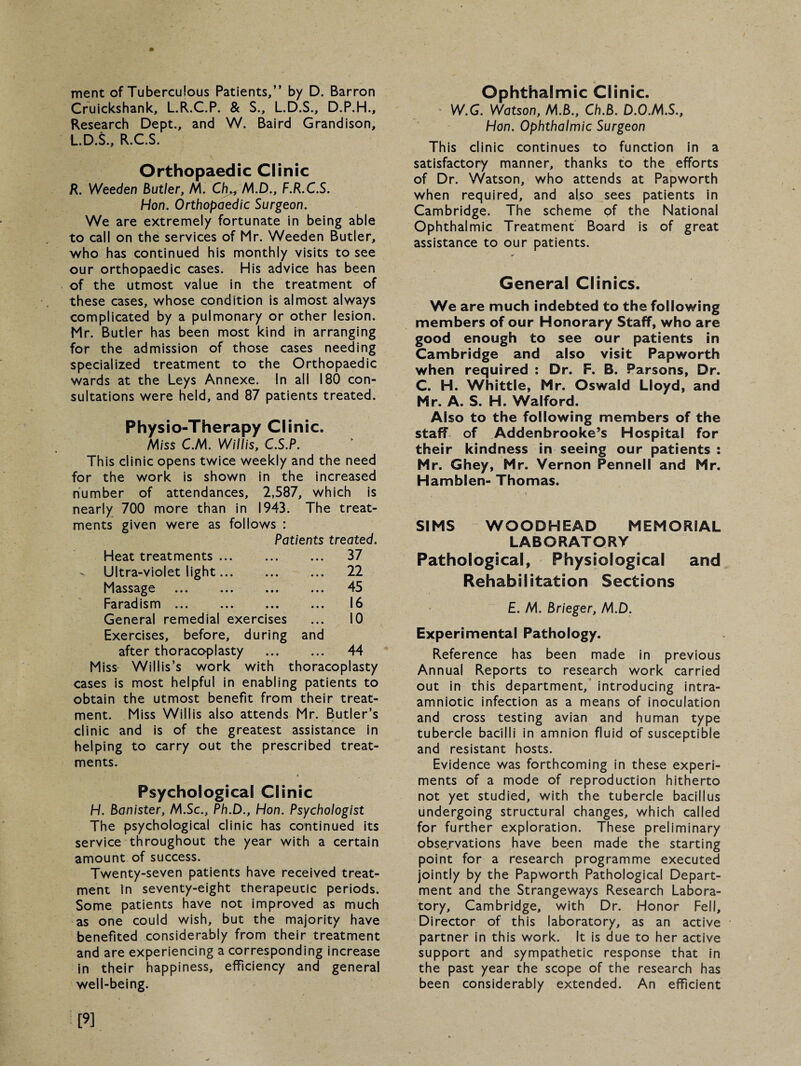 merit of Tuberculous Patients,” by D. Barron Cruickshank, L.R.C.P. & S., L.D.S., D.P.H., Research Dept., and W. Baird Grandison, L.D.S., R.C.S. Orthopaedic Clinic R. Weeden Butler, M. M.D., F.R.C.S. Hon. Orthopaedic Surgeon. We are extremely fortunate in being able to call on the services of Mr. Weeden Butler, who has continued his monthly visits to see our orthopaedic cases. His advice has been of the utmost value in the treatment of these cases, whose condition is almost always complicated by a pulmonary or other lesion. Mr. Butler has been most kind in arranging for the admission of those cases needing specialized treatment to the Orthopaedic wards at the Leys Annexe. In all 180 con¬ sultations were held, and 87 patients treated. Physio-Therapy Clinic. Miss C.M. Willis, C.S.P. This clinic opens twice weekly and the need for the work is shown in the increased number of attendances, 2,587, which is nearly 700 more than in 1943. The treat¬ ments given were as follows : Patients treated. Heat treatments ... ... ... 37 Ultra-violet light... ... ... 22 Massage ... ... ... ... 45 Faradism ... ... ... ... 16 General remedial exercises ... 10 Exercises, before, during and after thoraco-plasty . 44 Miss Willis’s work with thoracoplasty cases is most helpful in enabling patients to obtain the utmost benefit from their treat¬ ment. Miss Willis also attends Mr. Butler’s clinic and is of the greatest assistance in helping to carry out the prescribed treat¬ ments. Psychological Clinic H. Banister, M.Sc., Ph.D., Hon. Psychologist The psychological clinic has continued its service throughout the year with a certain amount of success. Twenty-seven patients have received treat¬ ment in seventy-eight therapeutic periods. Some patients have not improved as much as one could wish, but the majority have benefited considerably from their treatment and are experiencing a corresponding increase in their happiness, efficiency and general well-being. Ophthalmic Clinic. W.G. Watson, M.B., Ch.B. D.O.M.S., Hon. Ophthalmic Surgeon This clinic continues to function in a satisfactory manner, thanks to the efforts of Dr. Watson, who attends at Papworth when required, and also sees patients in Cambridge. The scheme of the National Ophthalmic Treatment Board is of great assistance to our patients. General Clinics. We are much indebted to the following members of our Honorary Staff, who are good enough to see our patients in Cambridge and also visit Papworth when required : Dr. F. B. Parsons, Dr. C. H. Whittle, Mr. Oswald Lloyd, and Mr. A. S. H. Walford. Also to the following members of the staff of Addenbrooke’s Hospital for their kindness in seeing our patients : Mr. Ghey, Mr. Vernon Pennell and Mr. Hamblen- Thomas. SIMS WOODHEAD MEMORIAL LABORATORY Pathological, Physiological and Rehabilitation Sections £. M. Brieger, M.D. Experimental Pathology. Reference has been made in previous Annual Reports to research work carried out in this department, introducing intra- amniotic infection as a means of inoculation and cross testing avian and human type tubercle bacilli in amnion fluid of susceptible and resistant hosts. Evidence was forthcoming in these experi¬ ments of a mode of reproduction hitherto not yet studied, with the tubercle bacillus undergoing structural changes, which called for further exploration. These preliminary observations have been made the starting point for a research programme executed jointly by the Papworth Pathological Depart¬ ment and the Strangeways Research Labora¬ tory, Cambridge, with Dr. Honor Fell, Director of this laboratory, as an active partner in this work. It is due to her active support and sympathetic response that in the past year the scope of the research has been considerably extended. An efficient [9]