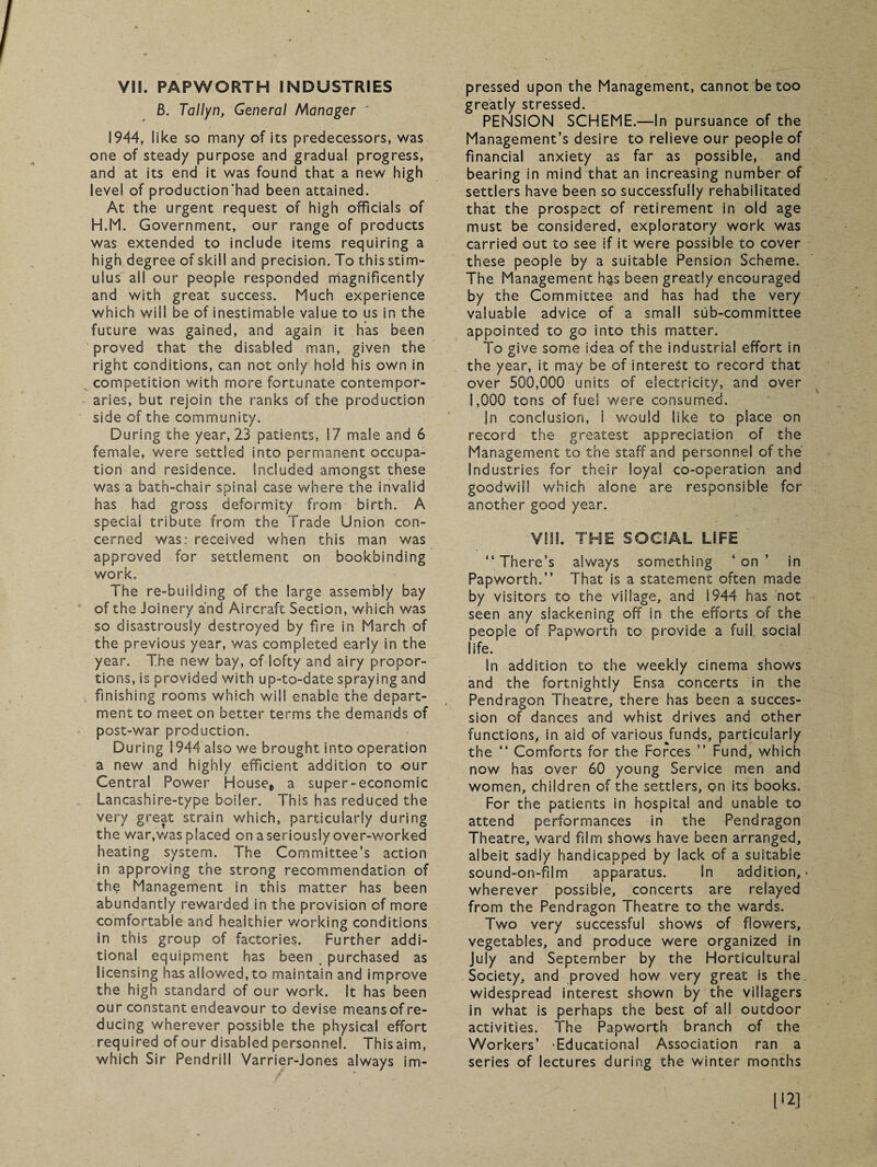 Vis. PAPWORTH INDUSTRIES 8. Tallyn, General Manager ' 1944, like so many of its predecessors, was one of steady purpose and gradual progress, and at its end it was found that a new high level of production'had been attained. At the urgent request of high officials of H.M. Government, our range of products was extended to include items requiring a high degree of skill and precision. To this stim¬ ulus all our people responded magnificently and with great success. Much experience which will be of inestimable value to us in the future was gained, and again it has been proved that the disabled man, given the right conditions, can not only hold his own in competition with more fortunate contempor¬ aries, but rejoin the ranks of the production side of the community. During the year, 23 patients, 17 male and 6 female, were settled into permanent occupa¬ tion and residence. Included amongst these was a bath-chair spinal case where the invalid has had gross deformity from birth. A special tribute from the Trade Union con¬ cerned was: received when this man was approved for settlement on bookbinding work. The re-building of the large assembly bay of the Joinery and Aircraft Section, which was so disastrously destroyed by fire in March of the previous year, was completed early in the year. The new bay, of lofty and airy propor¬ tions, is provided with up-to-date spraying and finishing rooms which will enable the depart¬ ment to meet on better terms the demands of post-war production. During 1944 also we brought into operation a new and highly efficient addition to our Central Power House, a super-economic Lancashire-type boiler. This has reduced the very great strain which, particularly during the war,was placed on a seriously over-worked heating system. The Committee’s action in approving the strong recommendation of the Management in this matter has been abundantly rewarded in the provision of more comfortable and healthier working conditions in this group of factories. Further addi¬ tional equipment has been purchased as licensing has allowed, to maintain and improve the high standard of our work. It has been our constant endeavour to devise means of re¬ ducing wherever possible the physical effort required of our disabled personnel. This aim, which Sir Pendrill Varrier-Jones always im¬ pressed upon the Management, cannot be too greatly stressed. PENSION SCHEME.—In pursuance of the Management’s desire to relieve our people of financial anxiety as far as possible, and bearing in mind that an increasing number of settlers have been so successfully rehabilitated that the prospect of retirement in old age must be considered, exploratory work was carried out to see if it were possible to cover these people by a suitable Pension Scheme. The Management h$s been greatly encouraged by the Committee and has had the very valuable advice of a small sub-committee appointed to go into this matter. To give some idea of the industrial effort in the year, it may be of interest to record that over 500,000 units of electricity, and over 1,000 tons of fuel were consumed. jn conclusion, I would like to place on record the greatest appreciation of the Management to the staff and personnel of the Industries for their loyal co-operation and goodwill which alone are responsible for another good year. VIM. THE SOCIAL LIFE “ There’s always something ‘ on in Papworth.” That is a statement often made by visitors to the village, and 1944 has not seen any slackening off in the efforts of the people of Papworth to provide a fuil social life. In addition to the weekly cinema shows and the fortnightly Ensa concerts in the Pendragon Theatre, there has been a succes¬ sion of dances and whist drives and other functions, in aid of various Junds, particularly the “ Comforts for the Forces ” Fund, which now has over 60 young Service men and women, children of the settlers, on its books. For the patients in hospital and unable to attend performances in the Pendragon Theatre, ward film shows have been arranged, albeit sadly handicapped by lack of a suitable sound-on-film apparatus. In addition,* wherever possible, concerts are relayed from the Pendragon Theatre to the wards. Two very successful shows of flowers, vegetables, and produce were organized in July and September by the Horticultural Society, and proved how very great is the widespread interest shown by the villagers in what is perhaps the best of all outdoor activities. The Papworth branch of the Workers’ ‘Educational Association ran a series of lectures during the winter months