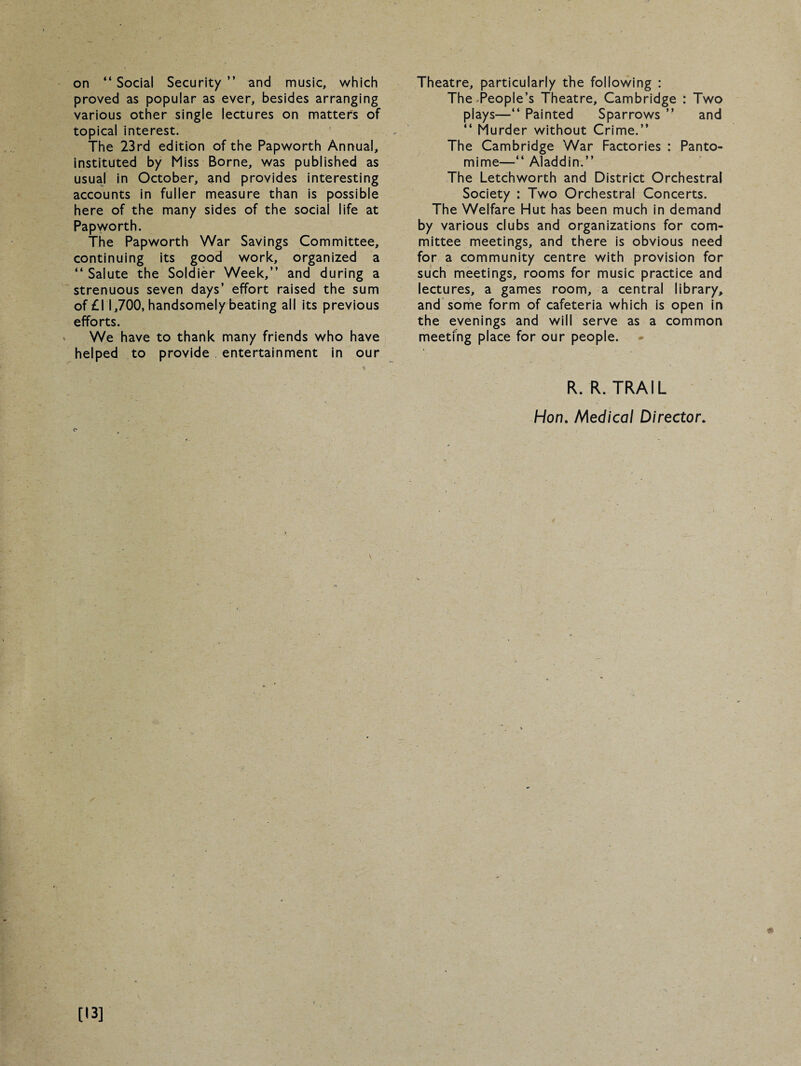 on “ Social Security ” and music, which proved as popular as ever, besides arranging various other single lectures on matters of topical interest. The 23rd edition of the Papworth Annual, instituted by Miss Borne, was published as usual in October, and provides interesting accounts in fuller measure than is possible here of the many sides of the social life at Papworth. The Papworth War Savings Committee, continuing its good work, organized a “ Salute the Soldier Week,” and during a strenuous seven days’ effort raised the sum of £11,700, handsomely beating all its previous efforts. We have to thank many friends who have helped to provide entertainment in our c Theatre, particularly the following : The People’s Theatre, Cambridge : Two plays—“ Painted Sparrows ” and “ Murder without Crime.” The Cambridge War Factories : Panto¬ mime—“ Aladdin.” The Letchworth and District Orchestral Society : Two Orchestral Concerts. The Welfare Hut has been much in demand by various clubs and organizations for com¬ mittee meetings, and there is obvious need for a community centre with provision for such meetings, rooms for music practice and lectures, a games room, a central library, and some form of cafeteria which is open in the evenings and will serve as a common meeting place for our people. R. R. TRAIL Hon. Medical Director. [13]