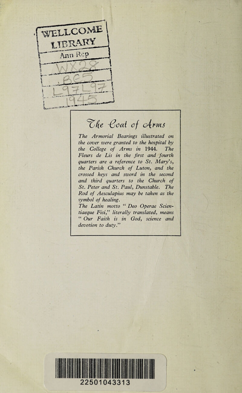 '{jcai of G^rnu The Armorial Bearings illustrated on the cover were granted to the hospital by the College of Arms in 1944. The Fleurs de Lis in the first and fourth quarters are a reference to St. Mary’s, the Parish Church of Luton, and the crossed keys and sword in the second and third quarters to the Church of St. Peter and St. Paul, Dunstable. The Rod of Aesculapius may be taken as the symbol of healing. The Latin motto “ Deo Operae Scien- tiaeque Fisi,” literally translated, means “ Our Faith is in God, science and devotion to duty.” 22501043313