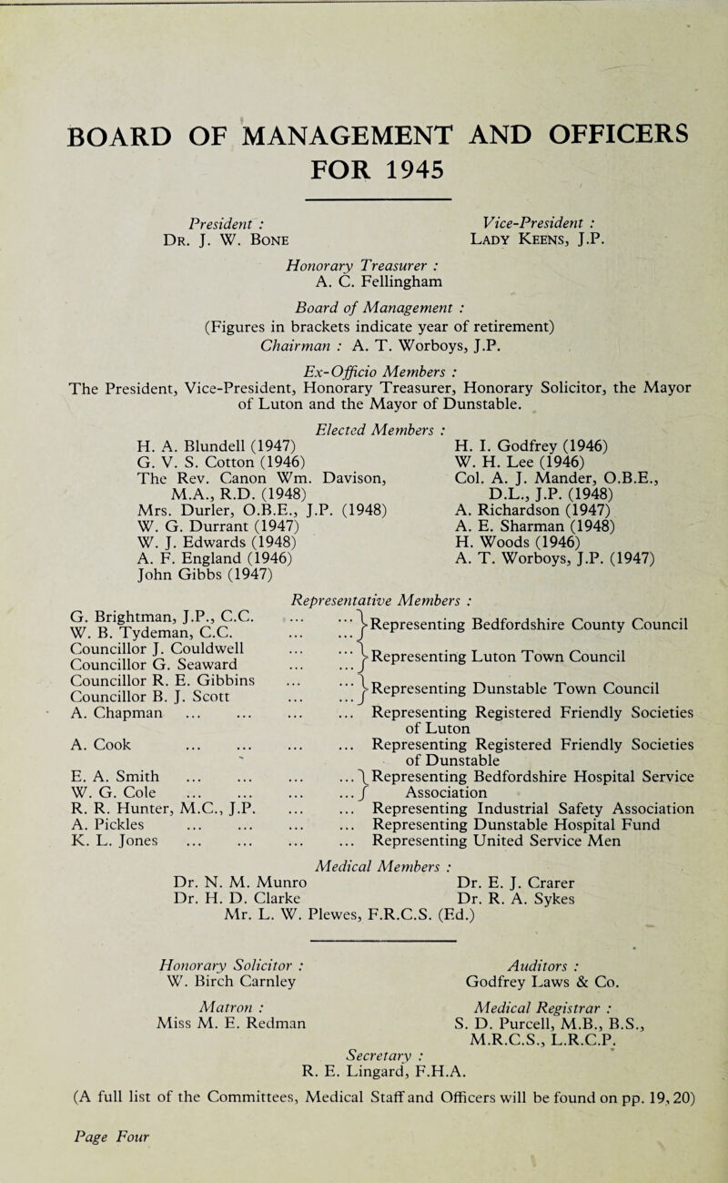 BOARD OF MANAGEMENT AND OFFICERS FOR 1945 President : Vice-President : Dr. J. W. Bone Lady Keens, J.P. Honorary Treasurer : A. C. Fellingham Board of Management : (Figures in brackets indicate year of retirement) Chairman : A. T. Worboys, J.P. Ex-Officio Members : The President, Vice-President, Honorary Treasurer, Honorary Solicitor, the Mayor of Luton and the Mayor of Dunstable. Elected Members : H. A. Blundell (1947) G. V. S. Cotton (1946) The Rev. Canon Wm. Davison, M.A., R.D. (1948) Mrs. Durler, O.B.E., J.P. (1948) W. G. Durrant (1947) W. J. Edwards (1948) A. F. England (1946) John Gibbs (1947) H. I. Godfrey (1946) W. H. Lee (1946) Col. A. J. Mander, O.B.E., D.L., J.P. (1948) A. Richardson (1947) A. E. Sharman (1948) H. Woods (1946) A. T. Worboys, J.P. (1947) G. Brightman, J.P., C.C. W. B. Tydeman, C.C. Councillor J. Couldwell Councillor G. Seaward Councillor R. E. Gibbins Councillor B. J. Scott A. Chapman A. Cook E. A. Smith W. G. Cole . R. R. Hunter, M.C., J.P. A. Pickles K. L. Jones Representative Members : ^Representing Bedfordshire County Council v / 1 / Representing Luton Town Council Representing Dunstable Town Council ... Representing Registered Friendly Societies of Luton ... Representing Registered Friendly Societies of Dunstable ... \ Representing Bedfordshire Hospital Service .../ Association ... Representing Industrial Safety Association ... Representing Dunstable Hospital Fund ... Representing United Service Men Medical Members : Dr. N. M. Munro Dr. E. J. Crarer Dr. H. D. Clarke Dr. R. A. Sykes Mr. L. W. Plewes, F.R.C.S. (Ed.) Honorary Solicitor : W. Birch Carnley Auditors : Godfrey Laws & Co. Matron : Miss M. E. Redman Medical Registrar : S. D. Purcell, M.B., B.S M.R.C.S., L.R.C.P. Secretary : R. E. Lingard, F.H.A. •3 (A full list of the Committees, Medical Staff and Officers will be found on pp. 19,20) Page Four