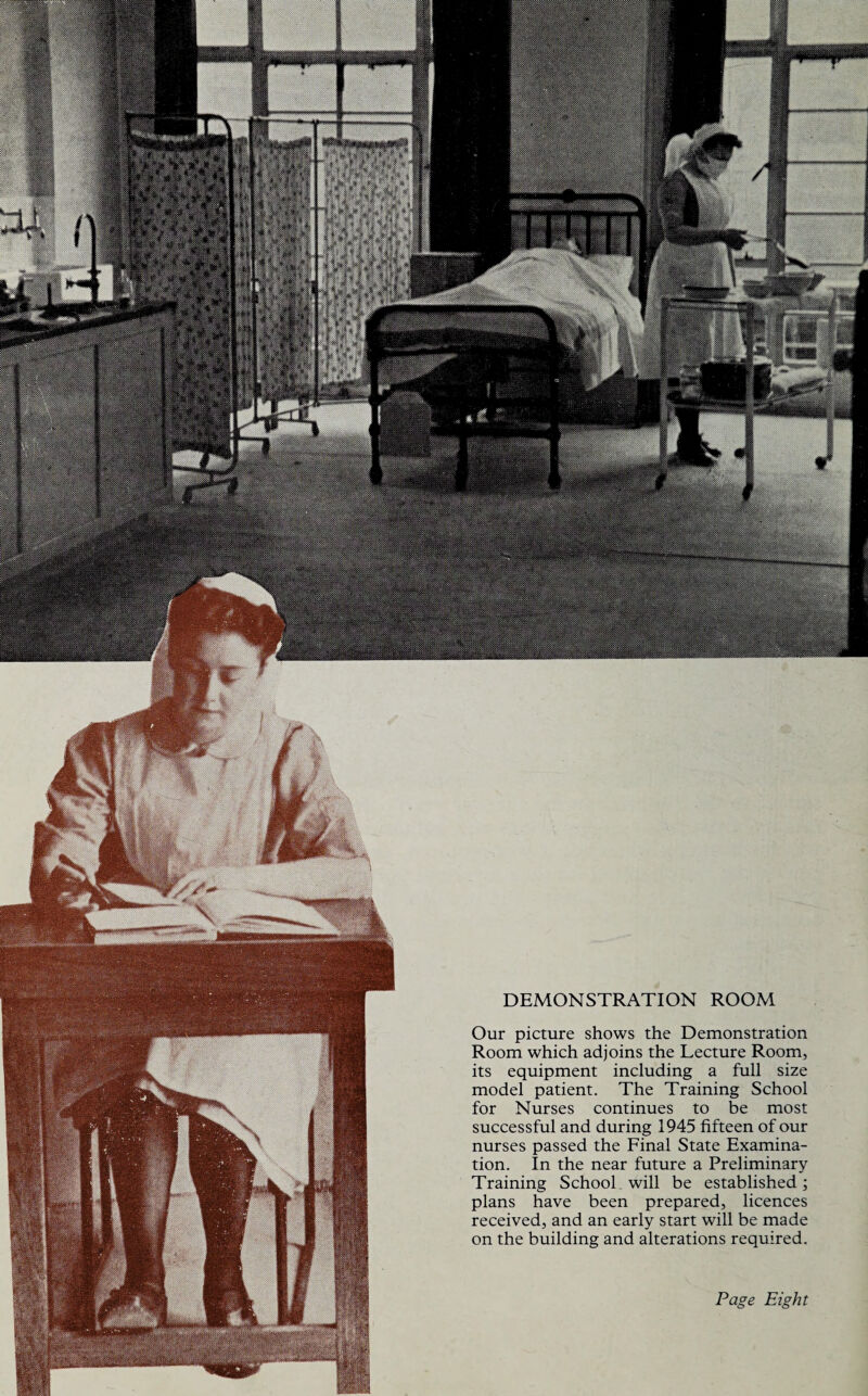 DEMONSTRATION ROOM Our picture shows the Demonstration Room which adjoins the Lecture Room, its equipment including a full size model patient. The Training School for Nurses continues to be most successful and during 1945 fifteen of our nurses passed the Final State Examina¬ tion. In the near future a Preliminary Training School will be established; plans have been prepared, licences received, and an early start will be made on the building and alterations required. Page Eight