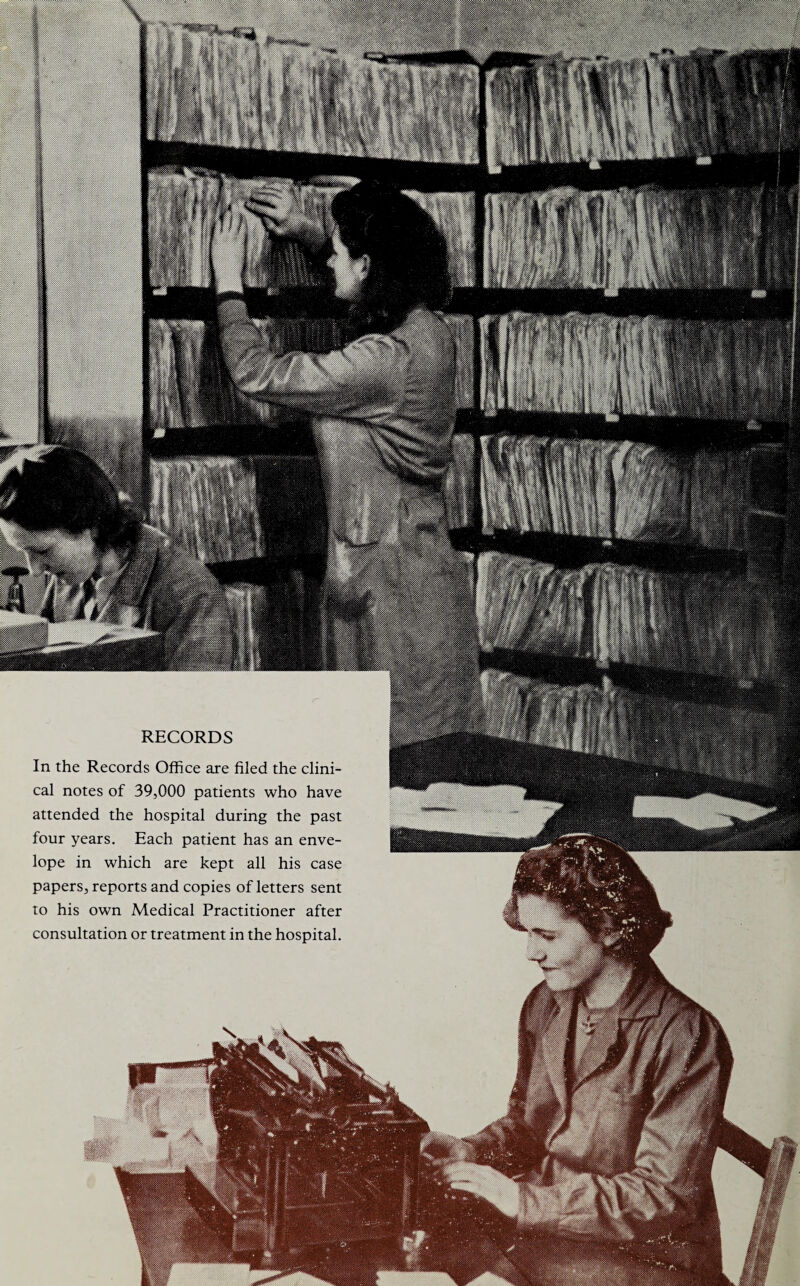 RECORDS In the Records Office are filed the clini¬ cal notes of 39,000 patients who have attended the hospital during the past four years. Each patient has an enve¬ lope in which are kept all his case papers, reports and copies of letters sent to his own Medical Practitioner after consultation or treatment in the hospital.
