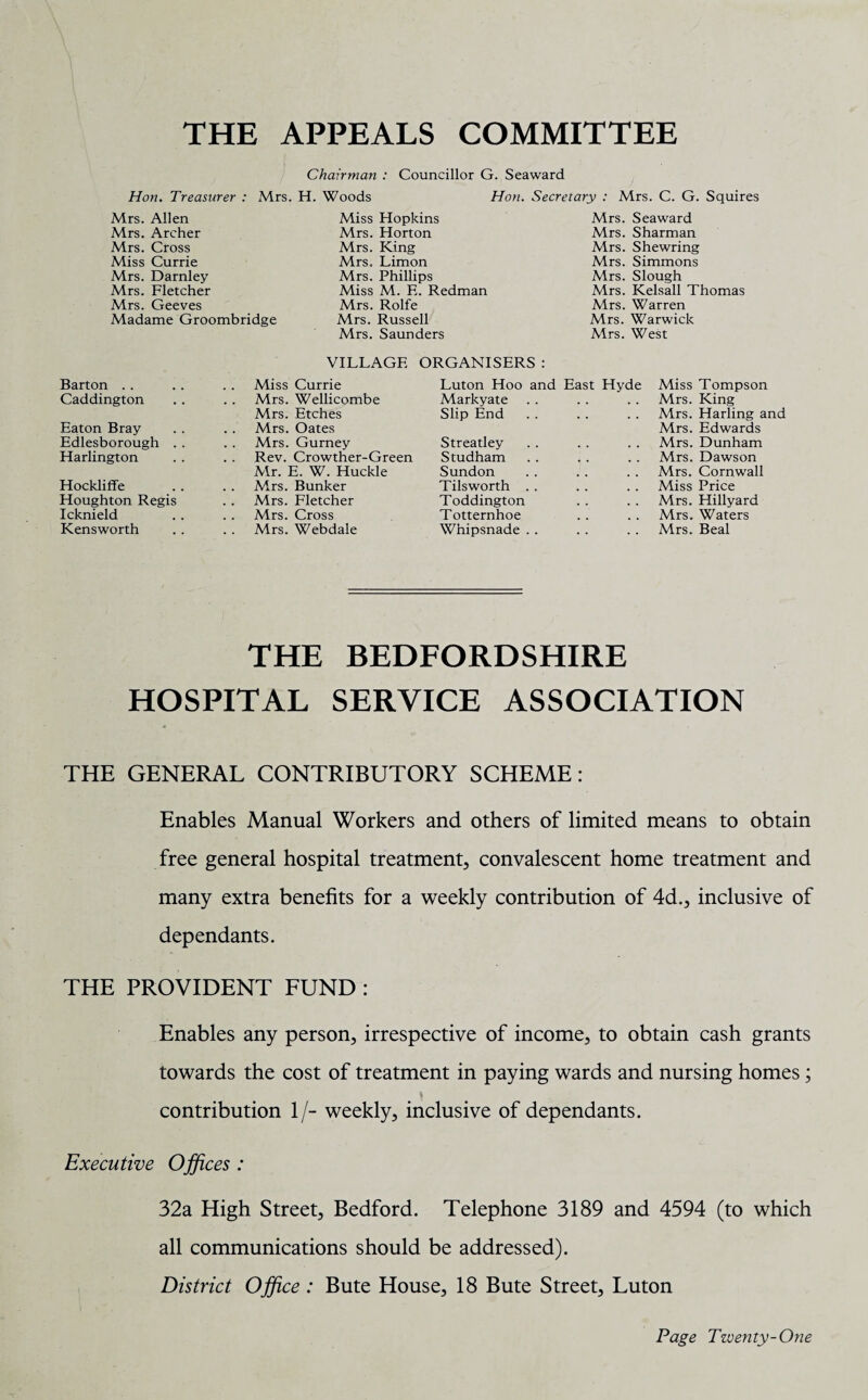 THE APPEALS COMMITTEE Chairman : Councillor G. Seaward Hon. Treasurer : Mrs. H. Woods Hon. Secretary : Mrs. C. G. Squires Mrs. Allen Mrs. Archer Mrs. Cross Miss Currie Mrs. Darnley Mrs. Fletcher Mrs. Geeves Madame Groombridge Miss Hopkins Mrs. Horton Mrs. King Mrs. Limon Mrs. Phillips Miss M. E. Redman Mrs. Rolfe Mrs. Russell Mrs. Saunders Mrs. Seaward Mrs. Sharman Mrs. Shewring Mrs. Simmons Mrs. Slough Mrs. Kelsall Thomas Mrs. Warren Mrs. Warwick Airs. West Barton Caddington Eaton Bray Edlesborough . . Harlington Hockliffe Houghton Regis Icknield Kensworth VILLAGE ORGANISERS : Miss Currie Mrs. Wellicombe Mrs. Etches Mrs. Oates Mrs. Gurney Rev. Crowther-Green Mr. E. W. Huckle Mrs. Bunker Mrs. Fletcher Mrs. Cross Mrs. Webdale Luton Hoo and East Markyate Slip End Streatley Studham Sundon Tilsworth Toddington Totternhoe Whipsnade Miss Tompson Mrs. King Airs. Harling and Mrs. Edwards Mrs. Dunham Mrs. Dawson Mrs. Cornwall Miss Price Mrs. Hillyard Mrs. Waters Mrs. Beal THE BEDFORDSHIRE HOSPITAL SERVICE ASSOCIATION THE GENERAL CONTRIBUTORY SCHEME: Enables Manual Workers and others of limited means to obtain free general hospital treatment, convalescent home treatment and many extra benefits for a weekly contribution of 4d., inclusive of dependants. THE PROVIDENT FUND : Enables any person, irrespective of income, to obtain cash grants towards the cost of treatment in paying wards and nursing homes; contribution 1/- weekly, inclusive of dependants. Executive Offices : 32a High Street, Bedford. Telephone 3189 and 4594 (to which all communications should be addressed). District Office : Bute House, 18 Bute Street, Luton