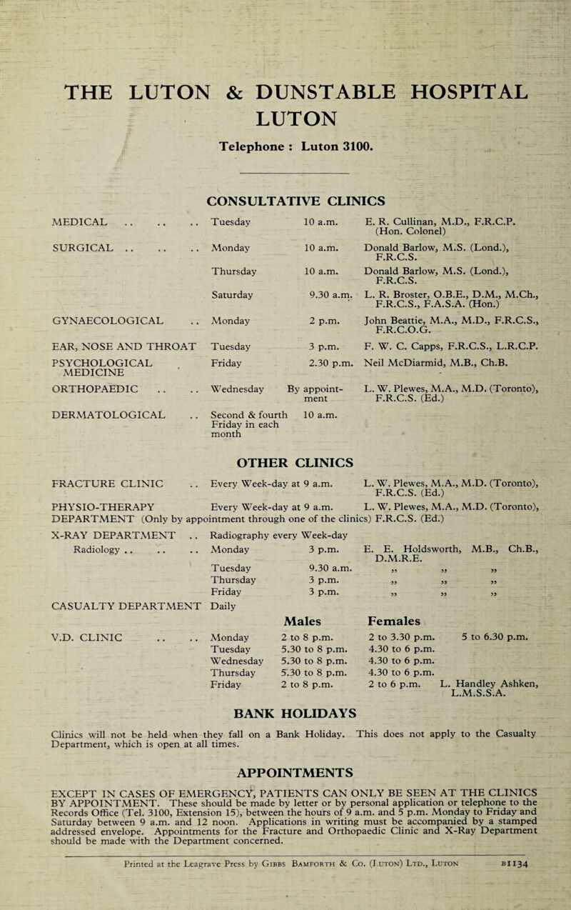 THE LUTON & DUNSTABLE HOSPITAL LUTON Telephone : Luton 3100. CONSULTATIVE CLINICS MEDICAL. Tuesday 10 a.m. E. R. Cullinan, M.D., F.R.C.P. (Hon. Colonel) SURGICAL. Monday 10 a.m. Donald Barlow, M.S. (Lond.), F.R.C.S. Thursday 10 a.m. Donald Barlow, M.S. (Lond.), F.R.C.S. Saturday 9.30 a.m. L. R. Broster, O.B.E., D.M., M.Ch., F.R.C.S., F.A.S.A. (Hon.) GYNAECOLOGICAL Monday 2 p.m. John Beattie, M.A., M.D., F.R.C.S., F.R.C.O.G. EAR, NOSE AND THROAT Tuesday 3 p.m. F. W. C. Capps, F.R.C.S., L.R.C.P. PSYCHOLOGICAL MEDICINE Friday 2.30 p.m. Neil McDiarmid, M.B., Ch.B. ORTHOPAEDIC Wednesday By appoint¬ ment L. W. Plewes, M.A., M.D. (Toronto), F.R.C.S. (Ed.) DERMATOLOGICAL Second & fourth 10 a.m. Friday in each month OTHER CLINICS FRACTURE CLINIC Every Week-day at 9 a.m. L. W. Plewes, M.A., M.D. (Toronto), F.R.C.S. (Ed.) PHYSIO-THERAPY Every Week-day at 9 a.m. L. W. Plewes, M.A., M.D. (Toronto), DEPARTMENT (Only by appointment through one of the clinics) F.R.C.S. (Ed.) X-RAY DEPARTMENT .. Radiography every Week-day Radiology .. Monday Tuesday Thursday Friday 3 p.m. 9.30 a.m. 3 p.m. 3 p.m. E. E. Holdsworth, M.B., Ch.B., D.M.R.E. 33 33 33 33 33 33 33 33 33 CASUALTY DEPARTMENT Daily Males Females V.D. CLINIC Monday Tuesday Wednesday Thursday Friday 2 to 8 p.m. 5.30 to 8 p.m. 5.30 to 8 p.m. 5.30 to 8 p.m. 2 to 8 p.m. 2 to 3.30 p.m. 5 to 6.30 p.m. 4.30 to 6 p.m. 4.30 to 6 p.m. 4.30 to 6 p.m. 2 to 6 p.m. L. Handley Ashken, L.M.S.S.A. BANK HOLIDAYS Clinics will not be held when they fall on a Bank Holiday. This does not apply to the Casualty Department, which is open at all times. APPOINTMENTS EXCEPT IN CASES OF EMERGENCY, PATIENTS CAN ONLY BE SEEN AT THE CLINICS BY APPOINTMENT. These should be made by letter or by personal application or telephone to the Records Office (Tel. 3100, Extension 15), between the hours of 9 a.m. and 5 p.m. Monday to Friday and Saturday between 9 a.m. and 12 noon. Applications in writing must be accompanied by a stamped addressed envelope. Appointments for the Fracture and Orthopaedic Clinic and X-Ray Department should be made with the Department concerned. Printed at the Leagrave Press by Gibbs Bamforth & Co. (Luton) Ltd., Luton BI134