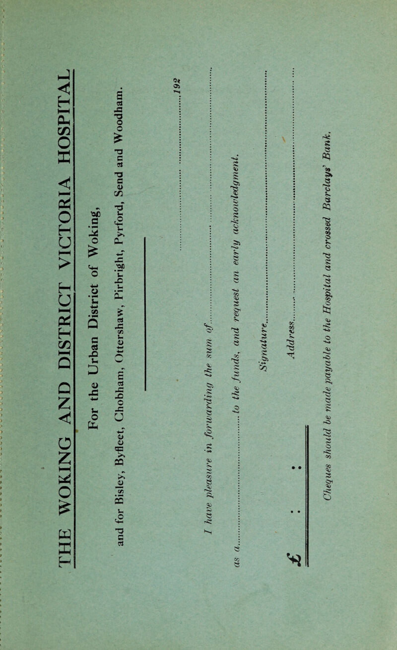 THE WOKING AND DISTRICT VICTORIA HOSPITAL os 5a $S $ r * <■ <S> CO e a, to ■+>4 e* to c<> $■* Si to o § o >5 e s«a CO 'to •>* ■>* C3i to 5* ^5 § co TS § to to ^-4 8 co * >3 Cheques should he made payable to the Hospital and crossed Barclays’ Bank,