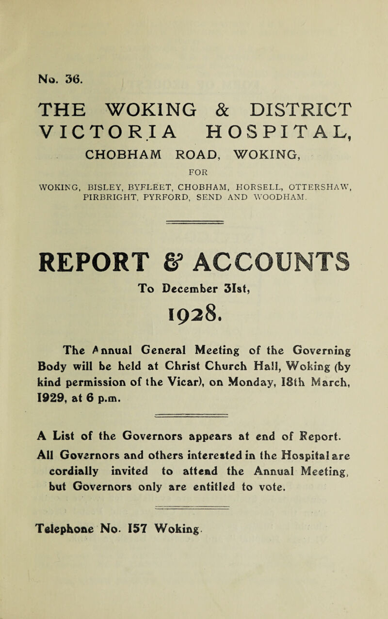 No. 36. THE WOKING & DISTRICT VICTORIA HOSPITAL, CHOBHAM ROAD, WOKING, FOR WOKING, BISLEY, BYFLEET, CHOBHAM, HORSELL, OTTERSHAW, PIRRRIGHT, PYRFORD, SEND AND WOODHAM. REPORT & ACCOUNTS To December 31st, 1928. The Annual General Meeting of the Governing Body will be held at Ghrist Church Hall, Woking (by kind permission of the Vicar), on Monday, I8th March, 1929, at 6 p.m. A List of the Governors appears at end of Report. All Governors and others interested in the Hospital are cordially invited to attend the Annual Meeting, but Governors only are entitled to vote. Telephone No. 157 Woking.