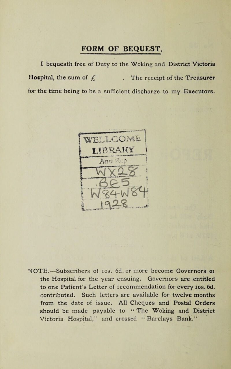 FORM OF BEQUEST. I bequeath free of Duty to the Woking and District Victoria Hospital, the sum of £ . The receipt of the Treasurer for the time being to be a sufficient discharge to my Executors. NOTE.—-Subscribers oi ios. 6d. or more become Governors oi the Hospital for the year ensuing. Governors are entitled to one Patient’s Letter of lecommendation for every ios. 6d. contributed. Such letters are available for twelve months from the date of issue. All Cheques and Postal Orders should be made payable to “ The Woking and District Victoria Hospital,” and crossed “ Barclays Bank.”