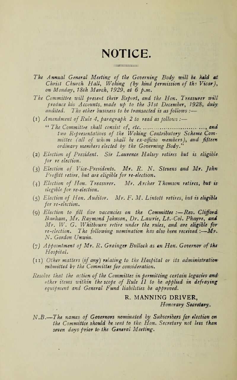 NOTICE. The Annual General Meeting of the Governing Body will he held at Christ Church Hall, Woking (by kind permission of the Vicar), on Monday, 18th March, 1929, at 6 p.m. The Committee will present their Report, and the Hon. Treasurer will produce his Accounts, made up to the 31st December, 1928, duly audited. The other business to be transacted is as follow's :— (1) Amendment of Rule 4, paragraph 2 to read as Jollows :— “ The Committee shall consist of, etc... and two Representatives of the Woking Contributory Scheme Com¬ mittee (all of whom shall be ex-officio members), and fifteen ordinary members elected by the Governing Body. (2) Election of President. Sir Laurence Halsey retires but is eligible for re election. (3) Election of Vice-Presidents. Mr. R. N. Stevens and Mr. John Proffitt retire, but are eligible for re-election. (4) Election of Hon. Treasurer. Mr. Archer Thomson retires, but is ilegible for re-election. (5) Election of Hon. Auditor. Mr. F. M. Lintott retires, but is eligible for re-election. (9) Election to fill five vacancies on the Committee :—Rev. Clifford Banham, Mr. Raymond Johnson, Dr. Lawrie, Lt.-Col. Phayre, and Mr. W. G. Whitbourn retire under the rules, and are eligible for re-election. The following nomination has also been received :—Mr. N. Gordon Unwin. (j) Appointment of Mr. R. Grainger Bullock as an Hon. Governor of the Hospital. (11) Other matters {if any) relating to the Hospital or its administration submitted by the Committee for consideration. Resolve that the action of the Committee in permitting certain legacies and other items within the scope of Rule 11 to be applied in defraying equipment and General Fund liabilities be approved. R. MANNING DRIVER, Honorary Secretary. N.B.—The names of Governors nominated by Subscribers for election on the Committee should be sent to the Hon. Secretary not less than seven days prior to the General Meeting.