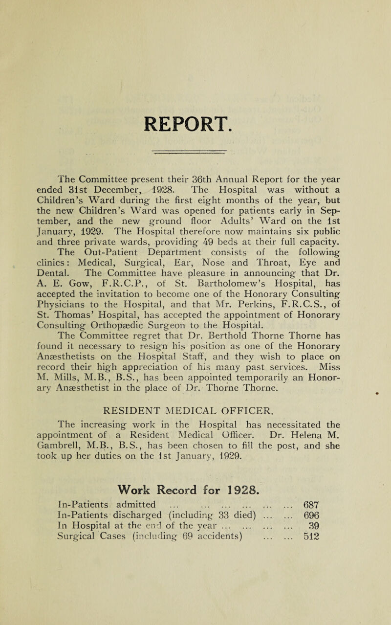 REPORT The Committee present their 36th Annual Report for the year ended 31st December, 1928. The Hospital was without a Children’s Ward during the first eight months of the year, but the new Children’s Ward was opened for patients early in Sep¬ tember, and the new ground floor Adults’ Ward on the 1st January, 1929. The Hospital therefore now maintains six public and three private wards, providing 49 beds at their full capacity. The Out-Patient Department consists of the following clinics: Medical, Surgical, Ear, Nose and Throat, Eye and Dental. The Committee have pleasure in announcing that Dr. A. E. Gow, F.R.C.P., of St. Bartholomew’s Hospital, has accepted the invitation to become one of the Honorary Consulting Physicians to the Hospital, and that Mr. Perkins, F.R.C.S., of St. Thomas’ Hospital, has accepted the appointment of Honorary Consulting Orthopaedic Surgeon to the Hospital. The Committee regret that Dr. Berthold Thorne Thorne has found it necessary to resign his position as one of the Honorary Anaesthetists on the Hospital Staff, and they wish to place on record their high appreciation of his many past services. Miss M. Mills, M.B., B.S., has been appointed temporarily an Honor¬ ary Anaesthetist in the place of Dr. Thorne Thorne. RESIDENT MEDICAL OFFICER. The increasing work in the Hospital has necessitated the appointment of a Resident Medical Officer. Dr. Helena M. Gambrell, M.B., B.S., has been chosen to fill the post, and she took up her duties on the 1st January, 1929. Work Record for 1928. In-Patients admitted ... . 687 In-Patients discharged (including 33 died) . 696 In Hospital at the end of the year. 39 Surgical Cases (including 69 accidents) . 512