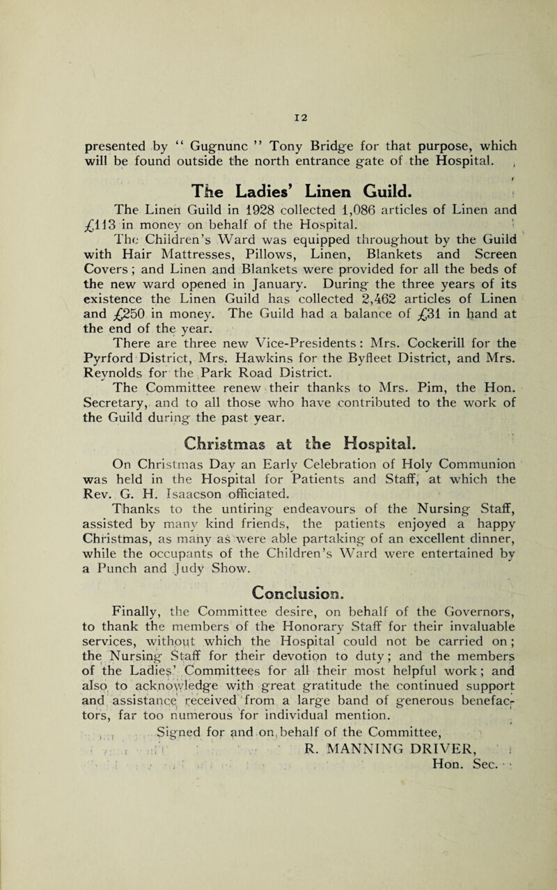 presented by “ Gugnunc ” Tony Bridge for that purpose, which will be found outside the north entrance gate of the Hospital. The Ladies’ Linen Guild. The Linen Guild in 1928 collected 1,086 articles of Linen and ^113 in money on behalf of the Hospital. The Children’s Ward was equipped throughout by the Guild with Hair Mattresses, Pillows, Linen, Blankets and Screen Covers; and Linen and Blankets were provided for all the beds of the new ward opened in January. During the three years of its existence the Linen Guild has collected 2,462 articles of Linen and _£250 in money. The Guild had a balance of ^31 in hand at the end of the year. There are three new Vice-Presidents: Mrs. Cockerill for the Pyrford District, Mrs. Hawkins for the Byfleet District, and Mrs. Reynolds for the Park Road District. The Committee renew their thanks to Mrs. Pirn, the Hon. Secretary,, and to all those who have contributed to the work of the Guild during the past year. Christmas at the Hospital. On Christmas Day an Early Celebration of Holy Communion was held in the Llospital for Patients and Staff, at which the Rev. G. H. Isaacson officiated. Thanks to the untiring- endeavours of the Nursing Staff, assisted by many kind friends, the patients enjoyed a happy Christinas, as many as were able partaking of an excellent dinner, while the occupants of the Children’s Ward were entertained by a Punch and Judy Show. Conclusion. Finally, the Committee desire, on behalf of the Governors, to thank the members of the Honorary Staff for their invaluable services, without which the Hospital could not be carried on; the; Nursing Staff for their devotion to duty; and the members of the Ladies’ Committees for all their most helpful work; and also to acknowledge with great gratitude the continued support and assistance received from a large band of generous benefac¬ tors, far too numerous for individual mention. , , Signed for and on, behalf of the Committee, . ; :V R. MANNING DRIVER, ; / ; , Hon. Sec. ■