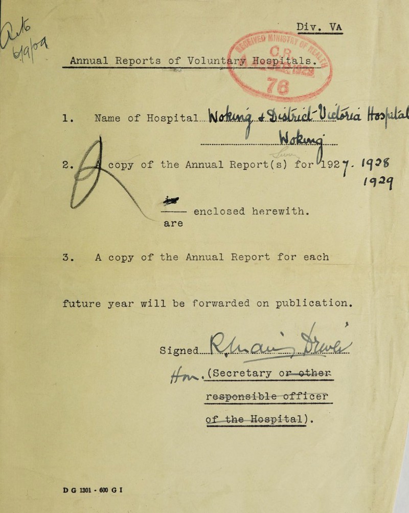 t4 JTV * • i» V : # ' r*W jf - • Div. Va Annual Reports of Voluntary Hospitals. *BP dn om:. 1. Hame of Hospital.... thoj-uUl copy of the Annual Report(s) for AL92 J. enclosed herewith. are 3. A copy of the Annual Report for each future year will be forwarded on publication. Signed ,(Secretary or^^ther responsible officer Of the Hospital). D G 1301 • 600 G I
