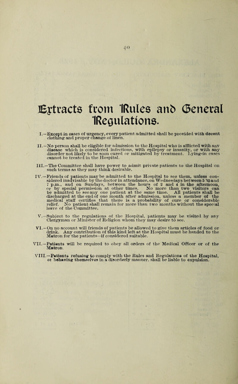 Eytvacts from IRules anb (Seneval IReoulations. I.—Except in oases of urgency, every patient, admitted shall be provided with decent clothing and proper change of linen. II. —No person shall be eligible for admission to the Hospital who is afflicted with any disease which is considered infectious, with epilepsy or insanity, or with any disorder not likely to be soon cured or mitigated by treatment. Lying-in cases cannot be treated in the Hospital. III. —The Committee shall have power to admit private patients to the Hospital on such terms as they may think desirable. IV. —Friends of patients may be admitted to the Hospital to see them, unless con¬ sidered inadvisable by the doctor in attendance, on Wednesdays between 5 SO and 7 p.m., and on Sundays, between the hours of 2 and 4 in the afternoon, or by special permission at other times. No more than two visitors can be admitted to seeany one patient at the same time. All patients shall be discharged at the end of one month after admission, unless a member of the medical staff certifies that there is a probability of cure or considerable relief. No patient shall remain for more than two months without the special leave of the Committee. V.—Subject to the regulations of the Hospital, patients may be visited by any Clergyman or Minister of Religion whom they may desire to see. VI. —On no account will friends of patients be allowed to give them articles of food or drink. Any contribution of this kind left at the Hospital must be handed to the Matron for the patients—if considered suitable. VII.—Patients will be required to obey all orders of the Medical Officer or of the Matron. VIII.—Patients refusing to comply with the Rules and Regulations of the Hospital, oi behaving themselves in a disorderly manner, shall be liable to expulsion.