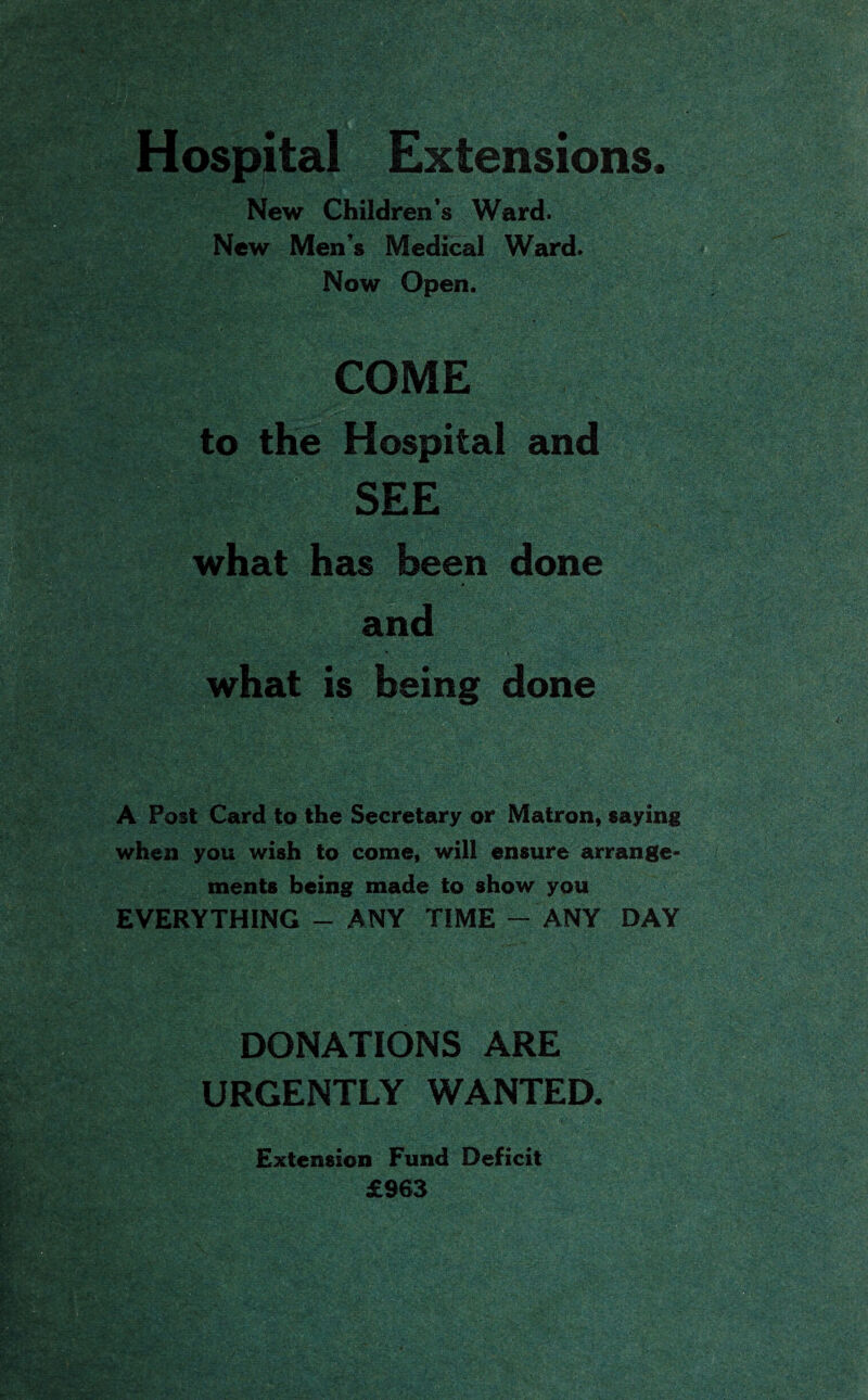 Hospital Extensions. New Children’s Ward. New Men’s Medical Ward. Now Open. COME to the Hospital and SEE what has been done and what is being done A Post Card to the Secretary or Matron, saying when you wish to come, will ensure arrange¬ ments being made to show you EVERYTHING - ANY TIME - ANY DAY DONATIONS ARE URGENTLY WANTED. Extension Fund Deficit £963