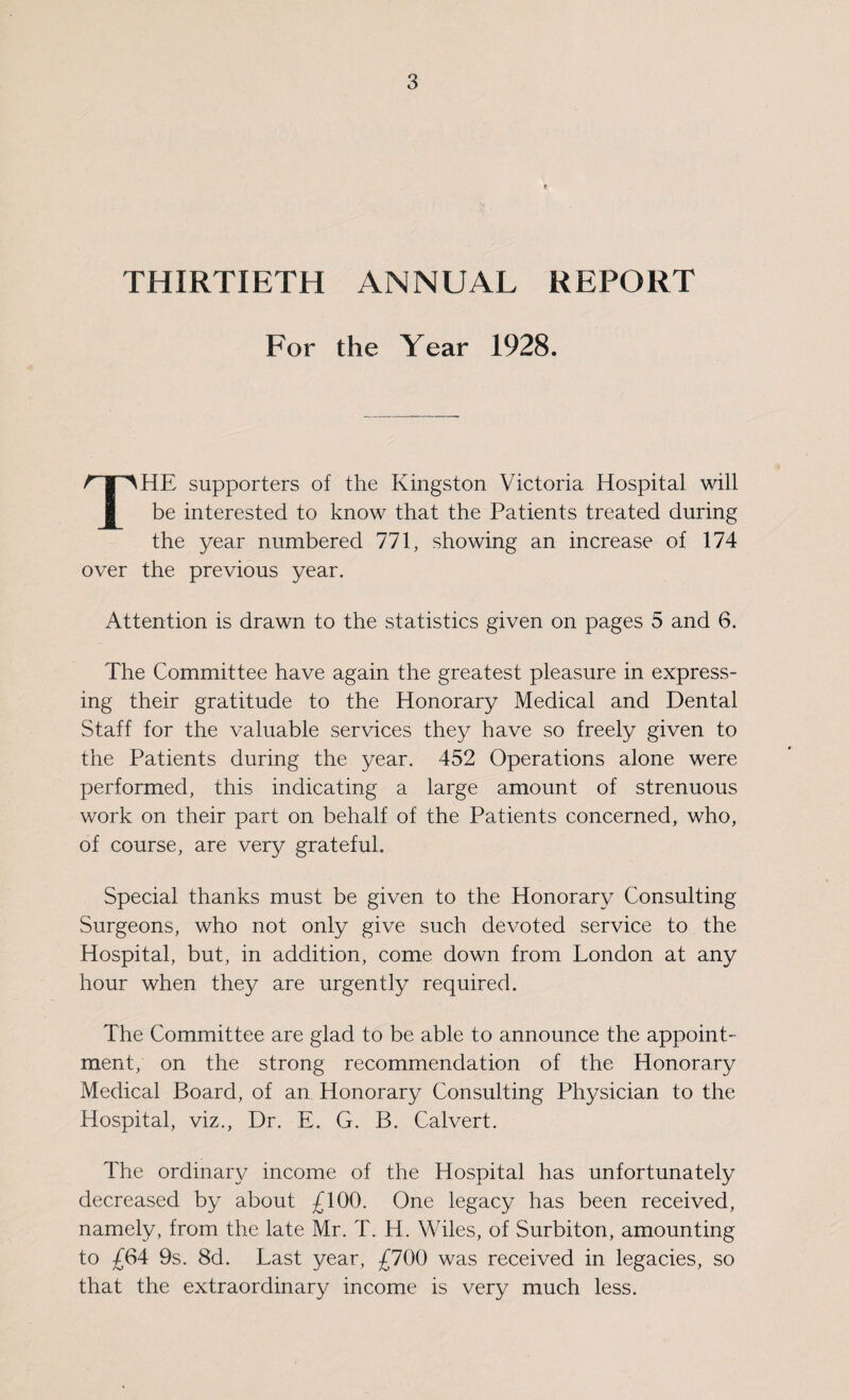 THIRTIETH ANNUAL REPORT For the Year 1928. THE supporters of the Kingston Victoria Hospital will be interested to know that the Patients treated during the year numbered 771, showing an increase of 174 over the previous year. Attention is drawn to the statistics given on pages 5 and 6. The Committee have again the greatest pleasure in express¬ ing their gratitude to the Honorary Medical and Dental Staff for the valuable services they have so freely given to the Patients during the year. 452 Operations alone were performed, this indicating a large amount of strenuous work on their part on behalf of the Patients concerned, who, of course, are very grateful. Special thanks must be given to the Honorary Consulting Surgeons, who not only give such devoted service to the Hospital, but, in addition, come down from London at any hour when they are urgently required. The Committee are glad to be able to announce the appoint¬ ment, on the strong recommendation of the Honorary Medical Board, of an Honorary Consulting Physician to the Hospital, viz., Dr. E. G. B. Calvert. The ordinary income of the Hospital has unfortunately decreased by about £100. One legacy has been received, namely, from the late Mr. T. H. Wiles, of Surbiton, amounting to £64 9s. 8d. Last year, £700 was received in legacies, so that the extraordinary income is very much less.