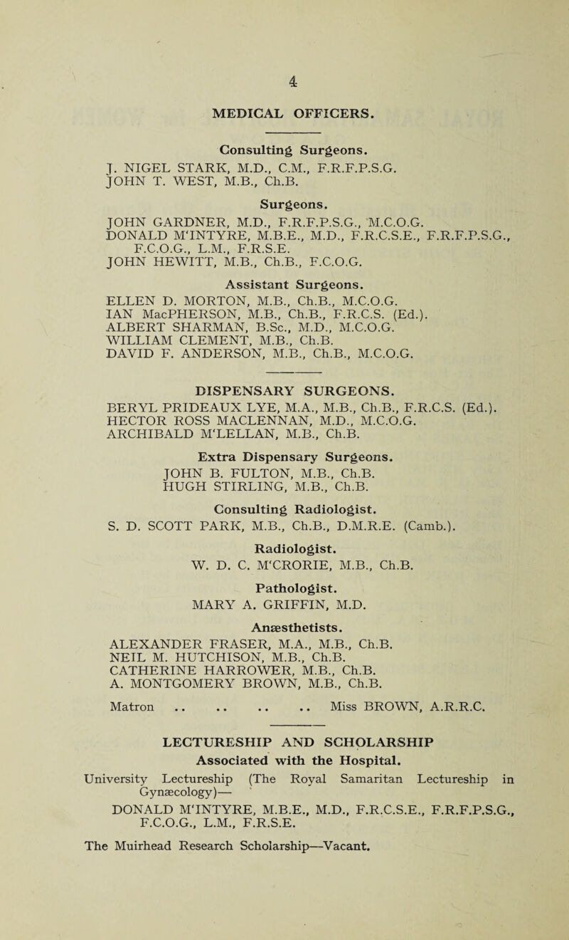 MEDICAL OFFICERS. Consulting Surgeons. J. NIGEL STARK, M.D., C.M., F.R.F.P.S.G. JOHN T. WEST, M.B., Ch.B. Surgeons. JOHN GARDNER, M.D., F.R.F.P.S.G., M.C.O.G. DONALD MTNTYRE, M.B.E., M.D., F.R.C.S.E., F.R.F.P.S.G., F.C.O.G., L.M., F.R.S.E. JOHN HEWITT, M.B., Ch.B., F.C.O.G. Assistant Surgeons. ELLEN D. MORTON, M.B., Ch.B., M.C.O.G. IAN MacPHERSON, M.B., Ch.B., F.R.C.S. (Ed.). ALBERT SHARMAN, B.Sc., M.D., M.C.O.G. WILLIAM CLEMENT, M.B., Ch.B. DAVID F. ANDERSON, M.B., Ch.B., M.C.O.G. DISPENSARY SURGEONS. BERYL PRIDEAUX LYE, M.A., M.B., Ch.B., F.R.C.S. (Ed.). HECTOR ROSS MACLENNAN, M.D., M.C.O.G. ARCHIBALD M'LELLAN, M.B., Ch.B. Extra Dispensary Surgeons. JOHN B. FULTON, M.B., Ch.B. HUGH STIRLING, M.B., Ch.B. Consulting Radiologist. S. D. SCOTT PARK, M.B., Ch.B., D.M.R.E. (Camb.). Radiologist. W. D. C. M'CRORIE, M.B., Ch.B. Pathologist. MARY A. GRIFFIN, M.D. Anesthetists. ALEXANDER FRASER, M.A., M.B., Ch.B. NEIL M. HUTCHISON, M.B., Ch.B. CATHERINE HARROWER, M.B., Ch.B. A. MONTGOMERY BROWN, M.B., Ch.B. Matron .. .. .. .. Miss BROWN, A.R.R.C. LECTURESHIP AND SCHOLARSHIP Associated with the Hospital. University Lectureship (The Royal Samaritan Lectureship in Gynaecology)— DONALD MTNTYRE, M.B.E., M.D., F.R.C.S.E., F.R.F.P.S.G., F.C.O.G., L.M., F.R.S.E. The Muirhead Research Scholarship—Vacant.