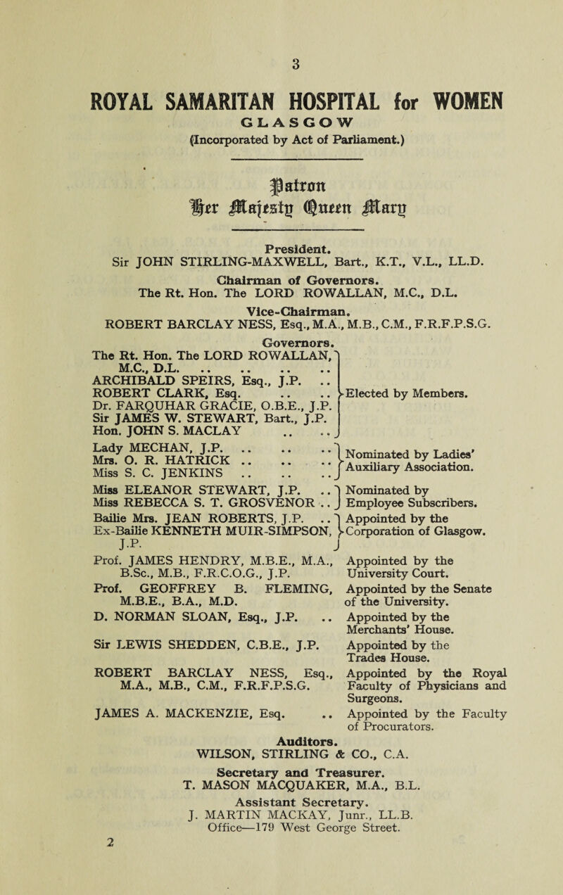 ROYAL SAMARITAN HOSPITAL for WOMEN GLASGOW (Incorporated by Act of Parliament.) patron %tx (tynmx Jllarg ► Elected by Members. * I Nominated by Ladies' * j Auxiliary Association. it© silcS Sir JOHN STIRLING-MAXWELL,* Bart., K.T., V.L., LL.D. Chairman of Governors. The Rt. Hon. The LORD ROWALLAN, M.C., D.L. Vice - Chairman. ROBERT BARCLAY NESS, Esq., M.A., M.B., C.M., F.R.F.P.S.G. Governors. The Rt. Hon. The LORD ROWALLAN, M.Oi, Jj.L. .. .. .. .. ARCHIBALD SPEIRS, Esq., J.P. .. ROBERT CLARK, Esq. Dr. FARQUHAR GRACIE, O.B.E., J.P. Sir JAMES W. STEWART, Bart., J.P. Hon. JOHN S. MACLAY Lady MECHAN, J.P. Mrs. O. R. HATRICK .. Miss S. C. JENKINS .. Miss ELEANOR STEWART, J.P. .. J Nominated by Miss REBECCA S. T. GROSVENOR .. J Employee Subscribers. Bailie Mrs. JEAN ROBERTS, J.P. .. J Appointed by the Ex-Bailie KENNETH MUIR-SIMPSON, ^Corporation of Glasgow. JP. j Prof. JAMES HENDRY, M.B.E., M.A., Appointed by the B.Sc., M.B., F.R.C.O.G., J.P. University Court. Prof. GEOFFREY B. FLEMING, Appointed by the Senate M.B.E., B.A., M.D. of the University. D. NORMAN SLOAN, Esq., J.P. .. Appointed by the Merchants’ House. Sir LEWIS SHEDDEN, C.B.E., J.P. Appointed by the Trades House. ROBERT BARCLAY NESS, Esq., Appointed by the Royal M.A., M.B., C.M., F.R.F.P.S.G. Faculty of Physicians and Surgeons. JAMES A. MACKENZIE, Esq. .. Appointed by the Faculty of Procurators. Auditors. WILSON, STIRLING & CO., C.A. Secretary and Treasurer. T. MASON MACQUAKER, M.A., B.L. Assistant Secretary. J. MARTIN MACKAY, Junr., LL.B. Office—179 West George Street. 2