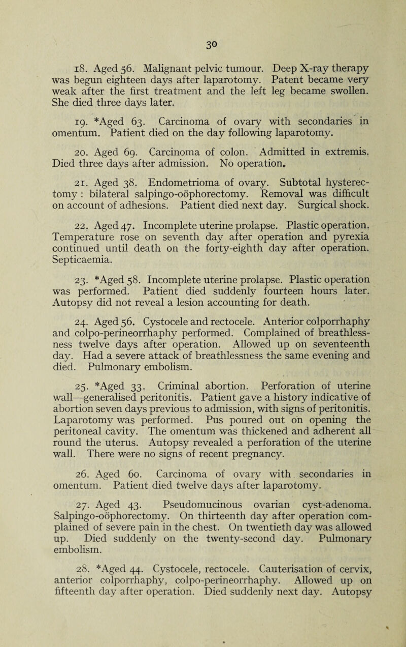 18. Aged 56. Malignant pelvic tumour. Deep X-ray therapy was begun eighteen days after laparotomy. Patent became very weak after the first treatment and the left leg became swollen. She died three days later. 19. *Aged 63. Carcinoma of ovary with secondaries in omentum. Patient died on the day following laparotomy. 20. Aged 69. Carcinoma of colon. Admitted in extremis. Died three days after admission. No operation. 21. Aged 38. Endometrioma of ovary. Subtotal hysterec¬ tomy : bilateral salpingo-oophorectomy. Removal was difficult on account of adhesions. Patient died next day. Surgical shock. 22. Aged 47. Incomplete uterine prolapse. Plastic operation. Temperature rose on seventh day after operation and pyrexia continued until death on the forty-eighth day after operation. Septicaemia. 23. *Aged 58. Incomplete uterine prolapse. Plastic operation was performed. Patient died suddenly fourteen hours later. Autopsy did not reveal a lesion accounting for death. 24. Aged 56. Cystocele and rectocele. Anterior colporrhaphy and colpo-perineorrhaphy performed. Complained of breathless¬ ness twelve days after operation. Allowed up on seventeenth day. Had a severe attack of breathlessness the same evening and died. Pulmonary embolism. 25. *Aged 33. Criminal abortion. Perforation of uterine wall—generalised peritonitis. Patient gave a history indicative of abortion seven days previous to admission, with signs of peritonitis. Laparotomy was performed. Pus poured out on opening the peritoneal cavity. The omentum was thickened and adherent all round the uterus. Autopsy revealed a perforation of the uterine wall. There were no signs of recent pregnancy. 26. Aged 60. Carcinoma of ovary with secondaries in omentum. Patient died twelve days after laparotomy. 27. Aged 43. Pseudomucinous ovarian cyst-adenoma. Salpingo-oophorectomy. On thirteenth day after operation com¬ plained of severe pain in the chest. On twentieth day was allowed up. Died suddenly on the twenty-second day. Pulmonary embolism. 28. *Aged 44. Cystocele, rectocele. Cauterisation of cervix, anterior colporrhaphy, colpo-perineorrhaphy. Allowed up on fifteenth day after operation. Died suddenly next day. Autopsy