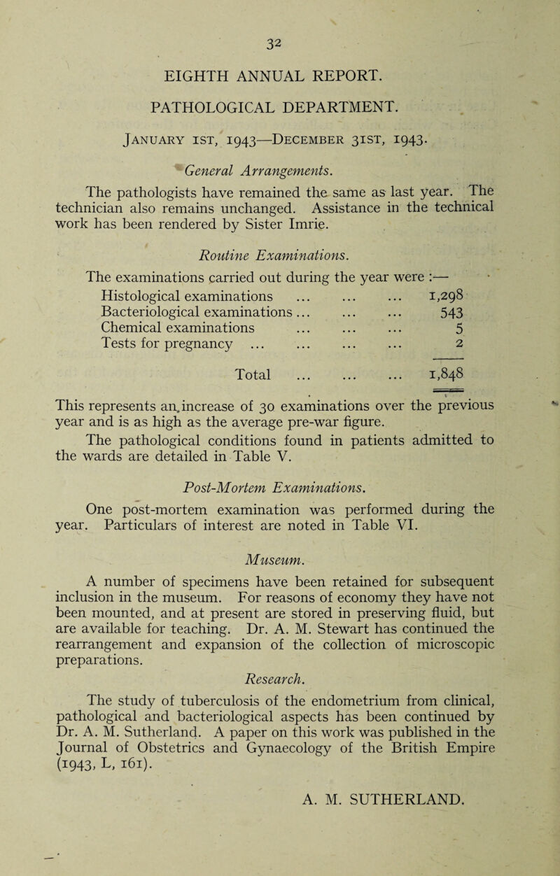 EIGHTH ANNUAL REPORT. PATHOLOGICAL DEPARTMENT. January ist, 1943—December 31ST, 1943. General Arrangements. The pathologists have remained the same as last year. The technician also remains unchanged. Assistance in the technical work has been rendered by Sister Imrie. Routine Examinations. The examinations carried out during the year were :—- Histological examinations ... ... ... 1,298 Bacteriological examinations... ... ... 543 Chemical examinations ... ... ... 5 Tests for pregnancy ... ... ... ... 2 Total 1,848 This represents an. increase of 30 examinations over the previous year and is as high as the average pre-war figure. The pathological conditions found in patients admitted to the wards are detailed in Table V. Post-Mortem Examinations. One post-mortem examination was performed during the year. Particulars of interest are noted in Table VI. Museum. A number of specimens have been retained for subsequent inclusion in the museum. For reasons of economy they have not been mounted, and at present are stored in preserving fluid, but are available for teaching. Dr. A. M. Stewart has continued the rearrangement and expansion of the collection of microscopic preparations. Research. The study of tuberculosis of the endometrium from clinical, pathological and bacteriological aspects has been continued by Dr. A. M. Sutherland. A paper on this work was published in the Journal of Obstetrics and Gynaecology of the British Empire (1943, L, 161). A. M. SUTHERLAND.