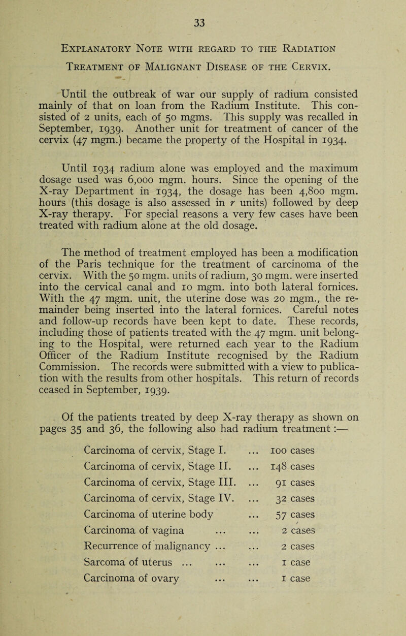 Explanatory Note with regard to the Radiation Treatment of Malignant Disease of the Cervix. Until the outbreak of war our supply of radium consisted mainly of that on loan from the Radium Institute. This con¬ sisted of 2 units, each of 50 mgms. This supply was recalled in September, 1939. Another unit for treatment of cancer of the cervix (47 mgm.) became the property of the Hospital in 1934. Until 1934 radium alone was employed and the maximum dosage used was 6,000 mgm. hours. Since the opening of the X-ray Department in 1934, the dosage has been 4,800 mgm. hours (this dosage is also assessed in r units) followed by deep X-ray therapy. For special reasons a very few cases have been treated with radium alone at the old dosage. The method of treatment employed has been a modification of the Paris technique for the treatment of carcinoma of the cervix. With the 50 mgm. units of radium, 30 mgm. were inserted into the cervical canal and 10 mgm. into both lateral fomices. With the 47 mgm. unit, the uterine dose was 20 mgm., the re¬ mainder being inserted into the lateral fornices. Careful notes and follow-up records have been kept to date. These records, including those of patients treated with the 47 mgm. unit belong¬ ing to the Hospital, were returned each year to the Radium Officer of the Radium Institute recognised by the Radium Commission. The records were submitted with a view to publica¬ tion with the results from other hospitals. This return of records ceased in September, 1939. Of the patients treated by deep X-ray therapy as shown on pages 35 and 36, the following also had radium treatment :— Carcinoma of cervix, Stage I. Carcinoma of cervix, Stage II. Carcinoma of cervix, Stage III. Carcinoma of cervix, Stage IV. Carcinoma of uterine body Carcinoma of vagina Recurrence of malignancy ... Sarcoma of uterus ... Carcinoma of ovary 100 cases 148 cases 91 cases 32 cases 57 cases / 2 cases 2 cases 1 case 1 case