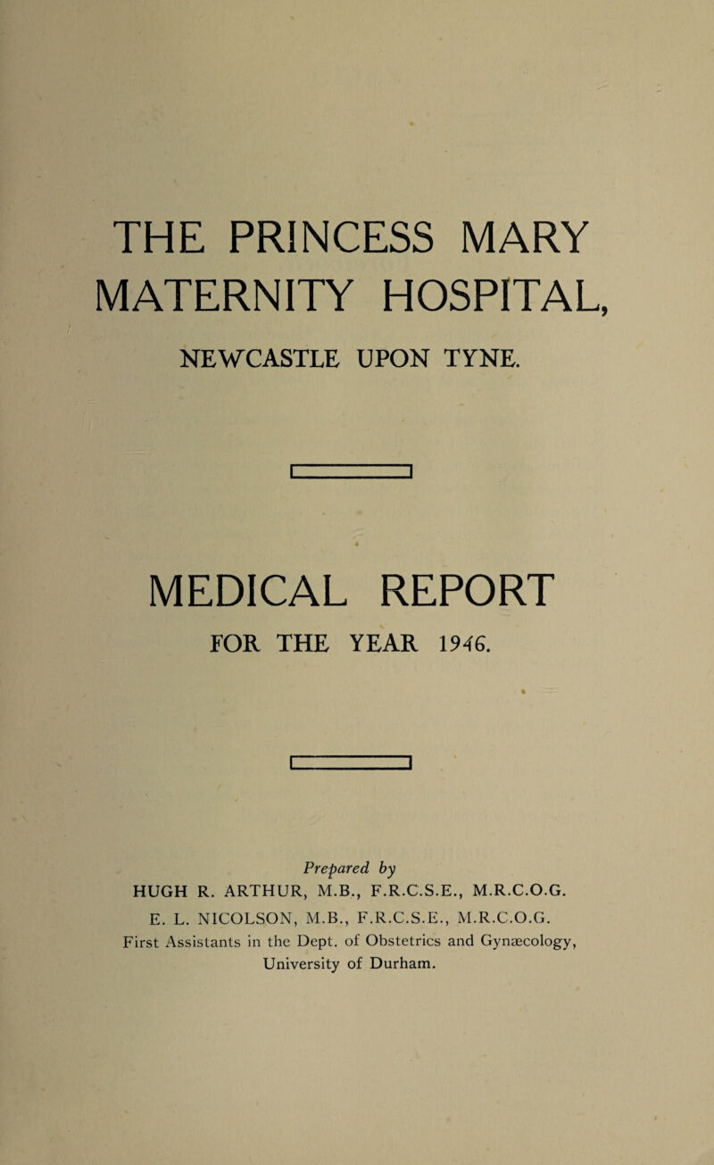 THE PRINCESS MARY MATERNITY HOSPITAL, NEWCASTLE UPON I V NE [ ] MEDICAL REPORT FOR THE YEAR 1946. Prepared by HUGH R. ARTHUR, M.B., F.R.C.S.E., M.R.C.O.G. E. L. NICOLSON, M.B., F.R.C.S.E., M.R.C.O.G. First Assistants in the Dept, of Obstetrics and Gynaecology, University of Durham.