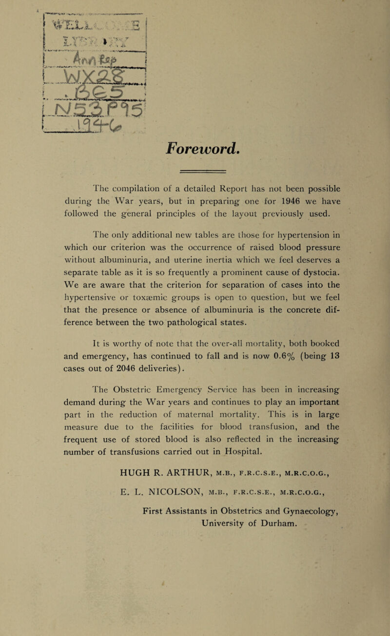 Foreword. 4 The compilation of a detailed Report has not been possible during the War years, but in preparing’ one for 1946 we have followed the general principles of the layout previously used. The only additional new tables are those for hypertension in which our criterion was the occurrence of raised blood pressure without albuminuria, and uterine inertia which we feel deserves a separate table as it is so frequently a prominent cause of dystocia. We are aware that the criterion for separation of cases into the hypertensive or toxgemic groups is open to question, but we feel that the presence or absence of albuminuria is the concrete dif¬ ference between the two pathological states. It is worthy of note that the over-all mortality, both booked and emergency, has continued to fall and is now 0.6% (being 13 cases out of 2046 deliveries). The Obstetric Emergency Service has been in increasing demand during the War years and continues to play an important part in the reduction of maternal mortality. This is in large measure due to the facilities for blood transfusion, and the frequent use of stored blood is also reflected in the increasing number of transfusions carried out in Hospital. HUGH R. ARTHUR, m.b., f.r.c.s.e., m.r.c.o.g., E. L. NICOLSON, m.b., f.r.c.s.e., m.r.c.o.g., First Assistants in Obstetrics and Gynaecology, University of Durham.