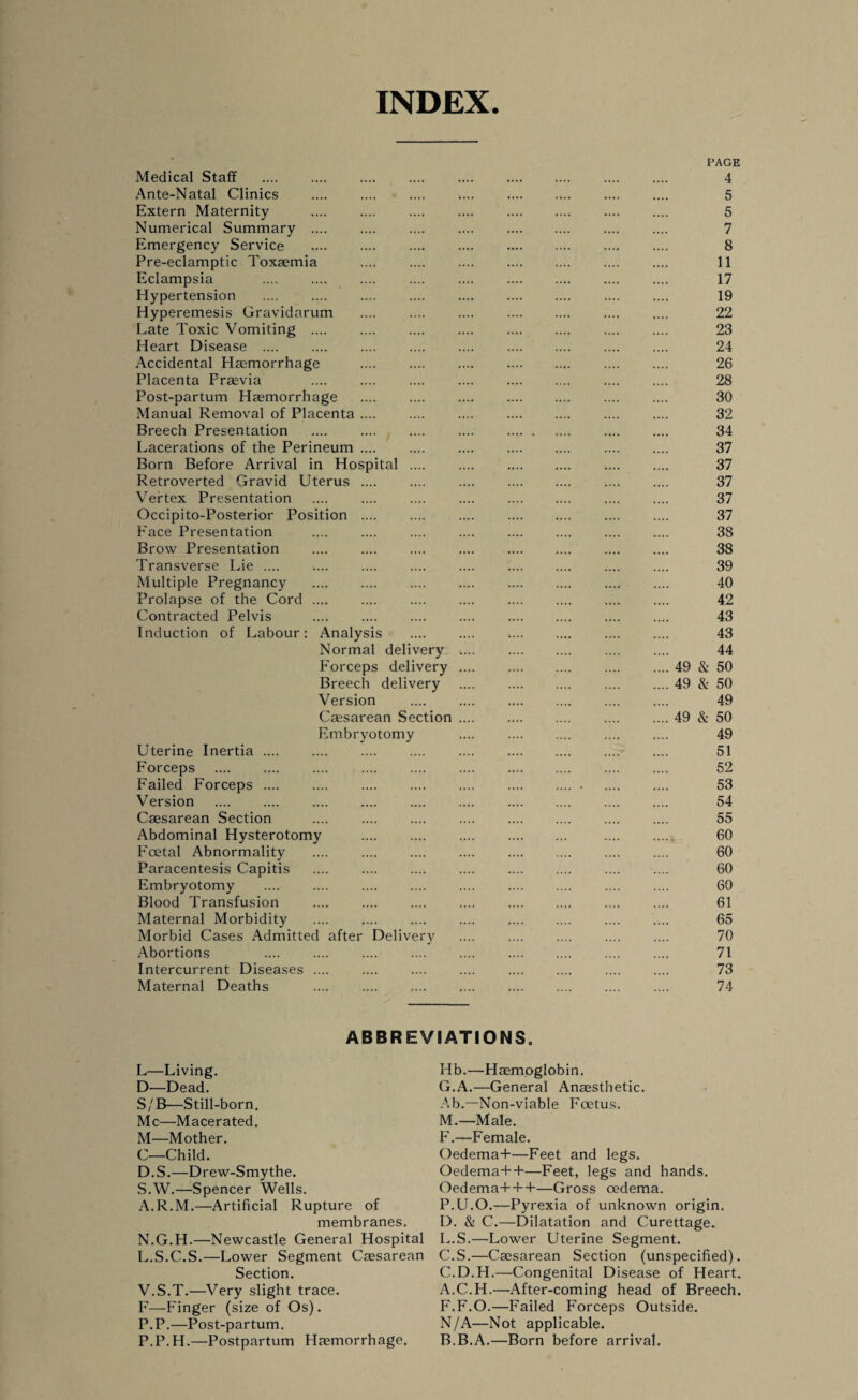 INDEX. Medical Staff Ante-Natal Clinics Extern Maternity Numerical Summary .... Emergency Service Pre-eclamptic Toxaemia Eclampsia Hypertension Hyperemesis Gravidarum Late Toxic Vomiting .... Heart Disease .... Accidental Haemorrhage Placenta Praevia Post-partum Haemorrhage Manual Removal of Placenta Breech Presentation Lacerations of the Perineum Born Before Arrival in Hos Retroverted Gravid Uterus Vertex Presentation Occipito-Posterior Position Face Presentation Brow Presentation Transverse Lie .... Multiple Pregnancy Prolapse of the Cord Contracted Pelvis Induction of Labour tal Analysis Normal delivery Forceps delivery Breech delivery Version Caesarean Section Embryotomy Uterine Inertia. Forceps Failed Forceps .... Version Caesarean Section Abdominal Hysterotomy Foetal Abnormality Paracentesis Capitis Embryotomy Blood Transfusion Maternal Morbidity Morbid Cases Admitted after Delivery Abortions Intercurrent Diseases .... Maternal Deaths .... . PAGE 4 5 5 7 8 11 17 19 22 23 24 26 28 30 32 34 37 37 37 37 37 38 38 39 40 42 43 43 44 49 & 50 49 & 50 49 49 & 50 49 51 52 53 54 55 60 60 60 60 61 65 70 71 73 74 ABBREVIATIONS. L—Living. D—Dead. S/B—Still-born. Me—Macerated. M—Mother. C—Child. D.S.—Drew-Smythe. S.W.—Spencer Wells. A.R.M.—Artificial Rupture of membranes. N.G.H.—Newcastle General Hospital L.S.C.S.—Lower Segment Caesarean Section. V.S.T.—-Very slight trace. F—Finger (size of Os). P.P.—Post-partum. P.P.H.—Postpartum Haemorrhage, Hb.—Haemoglobin. G.A.—General Anaesthetic. Ab.—Non-viable Foetus. M.—Male. F.—Female. OedemaT—Feet and legs. Oedema++—Feet, legs and hands. Oedema+++—Gross oedema. P.U.O.—Pyrexia of unknown origin. D. & C.—Dilatation and Curettage. L.S.—Lower Uterine Segment. C.S.—Caesarean Section (unspecified). C.D.H.—Congenital Disease of Heart. A. C.H.—After-coming head of Breech. F.F.O.—Failed Forceps Outside. N/A—Not applicable. B. B.A.—Born before arrival.