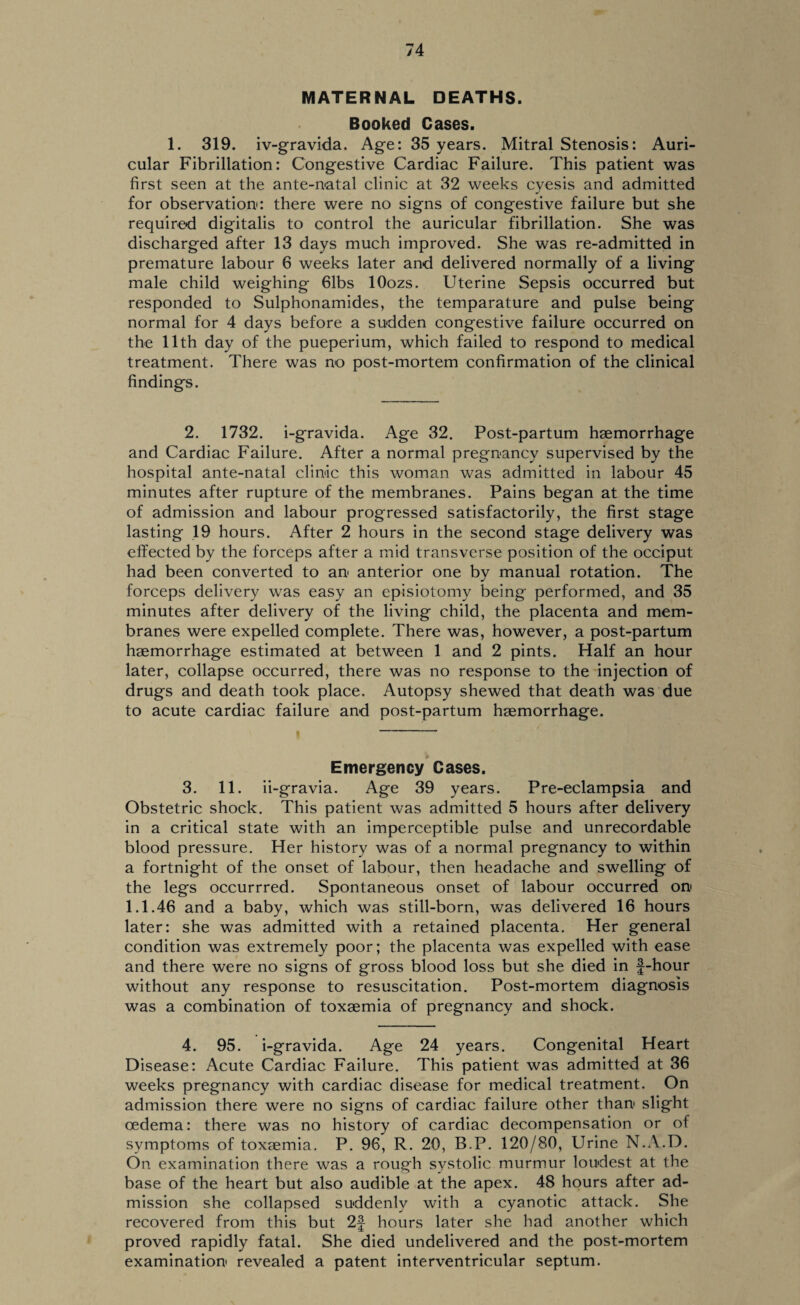 MATERNAL DEATHS. Booked Cases. 1. 319. iv-gravida. Age: 35 years. Mitral Stenosis: Auri¬ cular Fibrillation: Congestive Cardiac Failure. This patient was first seen at the ante-natal clinic at 32 weeks cyesis and admitted for observation: there were no signs of congestive failure but she required digitalis to control the auricular fibrillation. She was discharged after 13 days much improved. She was re-admitted in premature labour 6 weeks later and delivered normally of a living male child weighing 61bs lOozs. Uterine Sepsis occurred but responded to Sulphonamides, the temparature and pulse being normal for 4 days before a sudden congestive failure occurred on the 11th day of the pueperium, which failed to respond to medical treatment. There was no post-mortem confirmation of the clinical findings. 2. 1732. i-gravida. Age 32. Post-partum haemorrhage and Cardiac Failure. After a normal pregnancy supervised by the hospital ante-natal clinic this woman was admitted in labour 45 minutes after rupture of the membranes. Pains began at the time of admission and labour progressed satisfactorily, the first stage lasting 19 hours. After 2 hours in the second stage delivery was effected by the forceps after a mid transverse position of the occiput had been converted to an anterior one by manual rotation. The forceps delivery was easy an episiotomy being performed, and 35 minutes after delivery of the living child, the placenta and mem¬ branes were expelled complete. There was, however, a post-partum haemorrhage estimated at between 1 and 2 pints. Half an hour later, collapse occurred, there was no response to the injection of drugs and death took place. Autopsy shewed that death was due to acute cardiac failure and post-partum haemorrhage. Emergency Cases. 3. 11. ii-gravia. Age 39 years. Pre-eclampsia and Obstetric shock. This patient was admitted 5 hours after delivery in a critical state with an imperceptible pulse and unrecordable blood pressure. Her history was of a normal pregnancy to within a fortnight of the onset of labour, then headache and swelling of the legs occurrred. Spontaneous onset of labour occurred on 1.1.46 and a baby, which was still-born, was delivered 16 hours later: she was admitted with a retained placenta. Her general condition was extremely poor; the placenta was expelled with ease and there were no signs of gross blood loss but she died in f-hour without any response to resuscitation. Post-mortem diagnosis was a combination of toxaemia of pregnancy and shock. 4. 95. i-gravida. Age 24 years. Congenital Heart Disease: Acute Cardiac Failure. This patient was admitted at 36 weeks pregnancy with cardiac disease for medical treatment. On admission there were no signs of cardiac failure other than slight oedema: there was no history of cardiac decompensation or of symptoms of toxaemia. P. 96, R. 20, B.P. 120/80, Urine N.A.D. On examination there was a rough systolic murmur loudest at the base of the heart but also audible at the apex. 48 hours after ad¬ mission she collapsed suddenly with a cyanotic attack. She recovered from this but 2f hours later she had another which proved rapidly fatal. She died undelivered and the post-mortem examination revealed a patent interventricular septum.