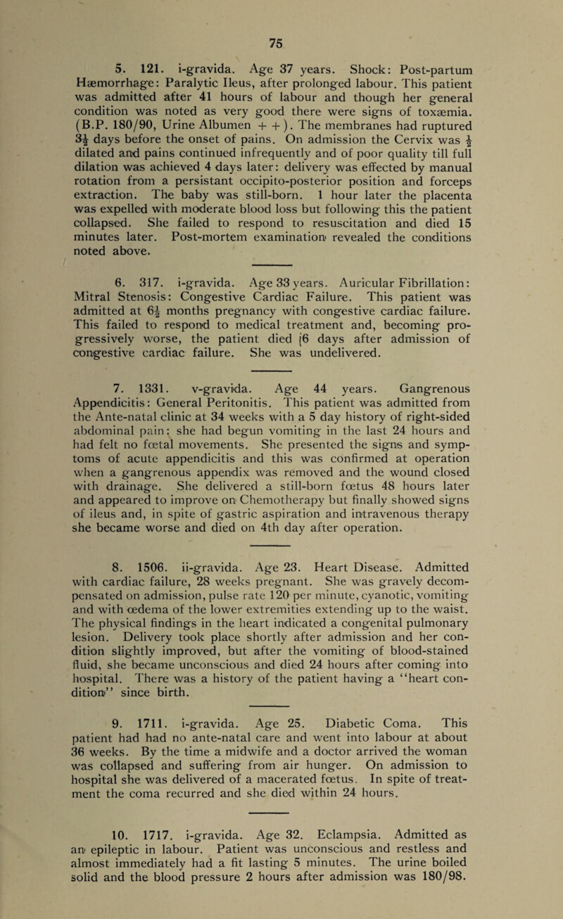 5. 121. i-gravida. Age 37 years. Shock: Post-partum Haemorrhage: Paralytic Ileus, after prolonged labour. This patient was admitted after 41 hours of labour and though her general condition was noted as very good there were signs of toxaemia. (B.P. 180/90, Urine Albumen + + ). The membranes had ruptured 3| days before the onset of pains. On admission the Cervix was \ dilated and pains continued infrequently and of poor quality till full dilation was achieved 4 days later: delivery was effected by manual rotation from a persistant occipito-posterior position and forceps extraction. The baby was still-born. 1 hour later the placenta was expelled with moderate blood loss but following this the patient collapsed. She failed to respond to resuscitation and died 15 minutes later. Post-mortem examination revealed the conditions noted above. 6. 317. i-gravida. Age 33 years. Auricular Fibrillation: Mitral Stenosis: Congestive Cardiac Failure. This patient was admitted at 6^ months pregnancy with congestive cardiac failure. This failed to respond to medical treatment and, becoming pro¬ gressively worse, the patient died {6 days after admission of congestive cardiac failure. She was undelivered. 7. 1331. v-gravida. Age 44 years. Gangrenous Appendicitis: General Peritonitis. This patient was admitted from the Ante-natal clinic at 34 weeks with a 5 day history of right-sided abdominal pain: she had begun vomiting in the last 24 hours and had felt no foetal movements. She presented the signs and symp¬ toms of acute appendicitis and this was confirmed at operation when a gangrenous appendix was removed and the wound closed with drainage. She delivered a still-born foetus 48 hours later and appeared to improve on Chemotherapy but finally showed signs of ileus and, in spite of gastric aspiration and intravenous therapy she became worse and died on 4th day after operation. 8. 1506. ii-gravida. Age 23. Heart Disease. Admitted with cardiac failure, 28 weeks pregnant. She was gravely decom¬ pensated on admission, pulse rate 120 per minute, cyanotic, vomiting and with oedema of the lower extremities extending up to the waist. The physical findings in the heart indicated a cong*enital pulmonary lesion. Delivery took place shortly after admission and her con¬ dition slightly improved, but after the vomiting of blood-stained fluid, she became unconscious and died 24 hours after coming into hospital. There was a history of the patient having a “heart con¬ dition'” since birth. 9. 1711. i-gravida. Age 25. Diabetic Coma. This patient had had no ante-natal care and went into labour at about 36 weeks. By the time a midwife and a doctor arrived the woman was collapsed and suffering from air hunger. On admission to hospital she was delivered of a macerated foetus. In spite of treat¬ ment the coma recurred and she died within 24 hours. 10. 1717. i-gravida. Age 32. Eclampsia. Admitted as an epileptic in labour. Patient was unconscious and restless and almost immediately had a fit lasting 5 minutes. The urine boiled solid and the blood pressure 2 hours after admission was 180/98.