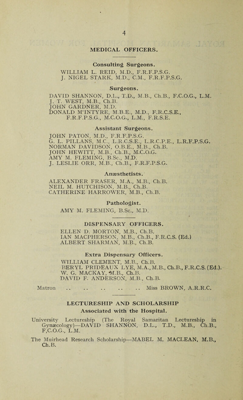 MEDICAL OFFICERS. Consulting Surgeons. WILLIAM L. REID, M.D., F.R.F.P.S.G. J. NIGEL STARK, M.D., C.M., F.R.F.P.S.G. A Surgeons. DAVID SHANNON, D.L., T.D., M.B., Ch.B., F.C.O.G., L.M. J. T. WEST, M.B., Ch.B. JOHN GARDNER, M.D. DONALD MTNTYRE, M.B.E., M.D., F.R.C.S.E., F.R.F.P.S.G., M.C.O.G., L.M., F.R.S.E. Assistant Surgeons. JOHN PATON, M.D., F.R.F.P.S.G. G. L. PILLANS, M.C., L.R.C.S.E., L.R.C.P.E., L.R.F.P.S.G. NORMAN DAVIDSON, O.B.E., M.B., Ch.B. JOHN HEWITT, M.B., Ch.B., M.C.O.G. AMY M. FLEMING, B.Sc., M.D. J. LESLIE ORR, M.B., Ch.B., F.R.F.P.S.G. Anaesthetists. ALEXANDER FRASER, M.A., M.B., Ch.B. NEIL M. HUTCHISON, M.B., Ch.B. CATHERINE HARROWER, M.B., Ch.B. Pathologist. AMY M. FLEMING, B.Sc., M.D. DISPENSARY OFFICERS. ELLEN D. MORTON, M.B., Ch.B. IAN MACPFIERSON, M.B., Ch.B., F.R.C.S. (Ed.) ALBERT SHARMAN, M.B., Ch.B. Extra Dispensary Officers. WILLIAM CLEMENT, M.B., Ch.B. BERYL PRIDEAUX LYE, M.A., M.B., Ch.B., F.R.C.S. (Ed.). W. G. MACKAY, *M.B., Ch.B. DAVID F. ANDERSON, M.B., Ch.B. Matron .. .. . . .. .. Miss BROWN, A.R.R.C. LECTURESHIP AND SCHOLARSHIP Associated with the Hospital. University Lectureship (The Royal Samaritan Lectureship in Gynaecology) —D AVID SHANNON, D.L., T.D., M.B., Ch.B., F.C.O.G., L.M. The Muirhead Research Scholarship—MABEL M. MACLEAN, M.B., Ch.B.