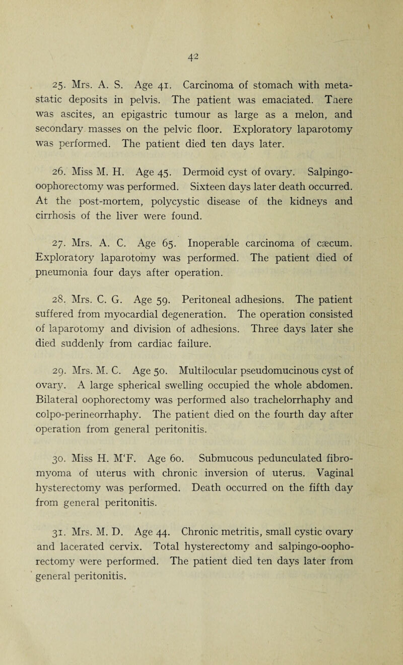 \ 25. Mrs. A. S. Age 41. Carcinoma of stomach with meta¬ static deposits in pelvis. The patient was emaciated. There was ascites, an epigastric tumour as large as a melon, and secondary masses on the pelvic floor. Exploratory laparotomy was performed. The patient died ten days later. 26. Miss M. H. Age 45. Dermoid cyst of ovary. Salpingo- oophorectomy was performed. Sixteen days later death occurred. At the post-mortem, polycystic disease of the kidneys and cirrhosis of the liver were found. 27. Mrs. A. C. Age 65. Inoperable carcinoma of caecum. Exploratory laparotomy was performed. The patient died of pneumonia four days after operation. 28. Mrs. C. G. Age 59. Peritoneal adhesions. The patient suffered from myocardial degeneration. The operation consisted of laparotomy and division of adhesions. Three days later she died suddenly from cardiac failure. 29. Mrs. M. C. Age 50. Multilocular pseudomucinous cyst of ovary. A large spherical swelling occupied the whole abdomen. Bilateral oophorectomy was performed also trachelorrhaphy and colpo-perineorrhaphy. The patient died on the fourth day after operation from general peritonitis. 30. Miss H. M'F. Age 60. Submucous pedunculated fibro- myoma of uterus with chronic inversion of uterus. Vaginal hysterectomy was performed. Death occurred on the fifth day from general peritonitis. 31. Mrs. M. D. Age 44. Chronic metritis, small cystic ovary and lacerated cervix. Total hysterectomy and salpingo-oopho- rectomy were performed. The patient died ten days later from general peritonitis.