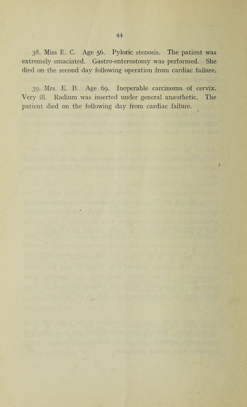 38. Miss E. C. Age 56. Pyloric stenosis. The patient was extremely emaciated. Gastro-enterostomy was performed. She died on the second day following operation from cardiac failure. 39. Mrs. E. B. Age 69. Inoperable carcinoma of cervix. Very ill. Radium was inserted under general anaesthetic. The patient died on the following day from cardiac failure.