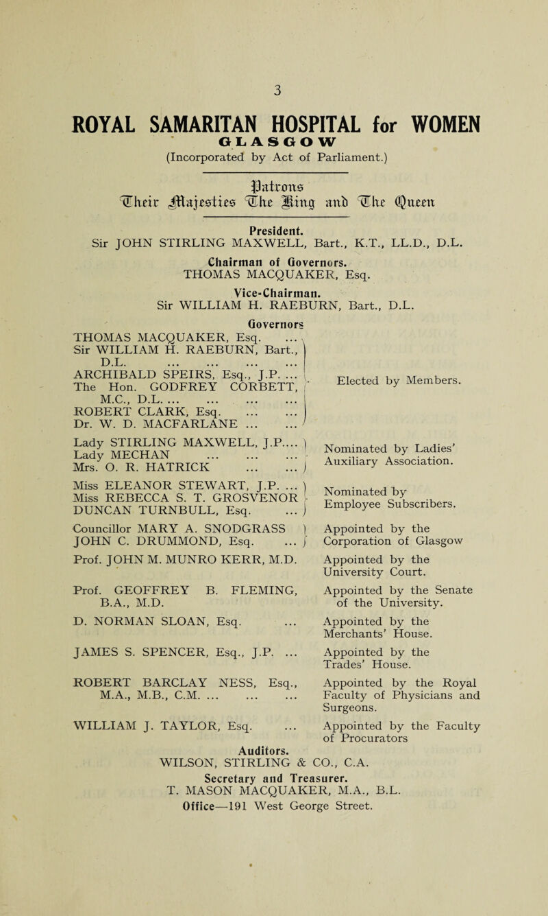 ROYAL SAMARITAN HOSPITAL for WOMEN GLASGOW (Incorporated by Act of Parliament.) patrons IT heir Jtlajrsties ^he Jung mxb tElve (Queen President. Sir JOHN STIRLING MAXWELL, Bart., K.T., LL.D., D.L. Chairman of Governors. THOMAS MACQUAKEK, Esq. Vice-Chairman. Sir WILLIAM H. RAEBURN, Bart., D.L. Governors THOMAS MACQUAKER, Esq. Sir WILLIAM H. RAEBURN, Bart., ARCHIBALD SPEIRS, Esq., J.P. ... The Hon. GODFREY CORBETT, M.C., D.L. ROBERT CLARK, Esq. Dr. W. D. MACFARLANE. Elected by Members. Lady STIRLING MAXWELL, J.P.... ) Lady MECHAN .- Mrs. O. R. HATRICK .j Miss ELEANOR STEWART, J.P. ... ) Miss REBECCA S. T. GROSVENOR [ DUNCAN TURNBULL, Esq. ... j Councillor MARY A. SNODGRASS ) JOHN C. DRUMMOND, Esq. ... j Prof. JOHN M. MUNRO KERR, M.D. Prof. GEOFFREY B. FLEMING, B.A., M.D. D. NORMAN SLOAN, Esq. Nominated by Ladies’ Auxiliary Association. Nominated by Employee Subscribers. Appointed by the Corporation of Glasgow Appointed by the University Court. Appointed by the Senate of the University. Appointed by the Merchants’ House. JAMES S. SPENCER, Esq., J.P. ... Appointed by the Trades’ House. ROBERT BARCLAY NESS, Esq., Appointed by the Royal M.A., M.B., C.M. ... ... ... Faculty of Physicians and Surgeons. WILLIAM J. TAYLOR, Esq. ... Appointed by the Faculty of Procurators Auditors. WILSON, STIRLING & CO., C.A. Secretary and Treasurer. T. MASON MACQUAKER, M.A., B.L. Office—191 West George Street.