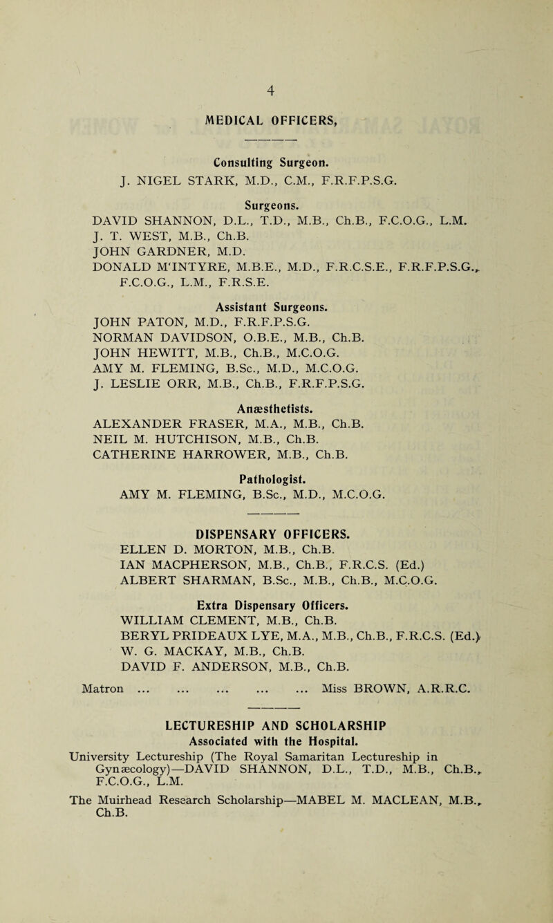 MEDICAL OFFICERS, Consulting Surgeon. J. NIGEL STARK, M.D., C.M., F.R.F.P.S.G. Surgeons. DAVID SHANNON, D.L., T.D., M.B., Ch.B., F.C.O.G., L.M. J. T. WEST, M.B., Ch.B. JOHN GARDNER, M.D. DONALD MTNTYRE, M.B.E., M.D., F.R.C.S.E., F.R.F.P.S.G., F.C.O.G., L.M., F.R.S.E. Assistant Surgeons. JOHN PATON, M.D., F.R.F.P.S.G. NORMAN DAVIDSON, O.B.E., M.B., Ch.B. JOHN HEWITT, M.B., Ch.B., M.C.O.G. AMY M. FLEMING, B.Sc., M.D., M.C.O.G. J. LESLIE ORR, M.B., Ch.B., F.R.F.P.S.G. Anaesthetists. ALEXANDER FRASER, M.A., M.B., Ch.B. NEIL M. HUTCHISON, M.B., Ch.B. CATHERINE HARROWER, M.B., Ch.B. Pathologist. AMY M. FLEMING, B.Sc., M.D., M.C.O.G. DISPENSARY OFFICERS. ELLEN D. MORTON, M.B., Ch.B. IAN MACPHERSON, M.B., Ch.B., F.R.C.S. (Ed.) ALBERT SHARMAN, B.Sc., M.B., Ch.B., M.C.O.G. Extra Dispensary Officers. WILLIAM CLEMENT, M.B., Ch.B. BERYL PRIDEAUX LYE, M.A., M.B., Ch.B., F.R.C.S. (Ed.> W. G. MACKAY, M.B., Ch.B. DAVID F. ANDERSON, M.B., Ch.B. Matron ... ... ... ... ... Miss BROWN, A.R.R.C. LECTURESHIP AND SCHOLARSHIP Associated with the Hospital. University Lectureship (The Royal Samaritan Lectureship in Gynaecology)—DAVID SHANNON, D.L., T.D., M.B., Ch.B., F.C.O.G., L.M. The Muirhead Research Scholarship—MABEL M. MACLEAN, M.B., Ch.B.