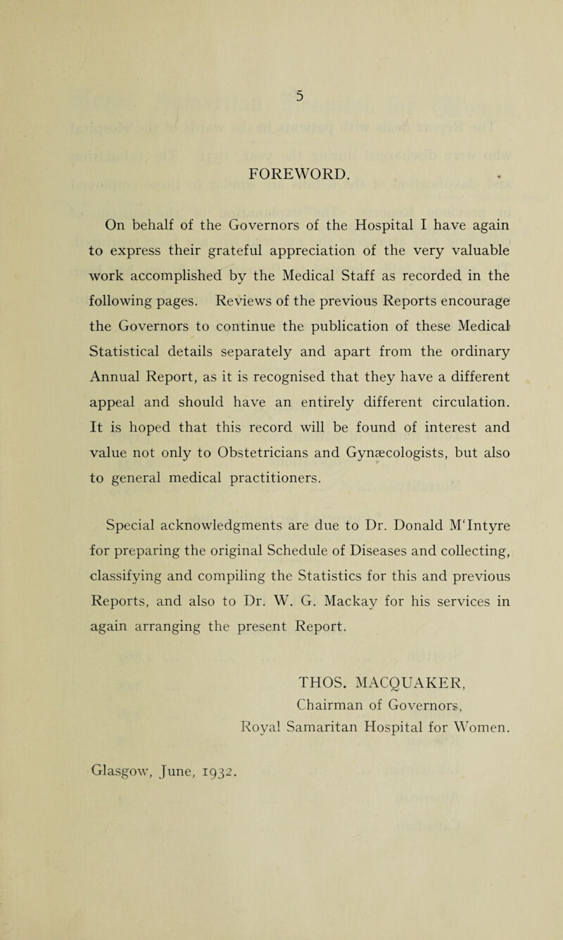 FOREWORD. On behalf of the Governors of the Hospital I have again to express their grateful appreciation of the very valuable work accomplished by the Medical Staff as recorded in the following pages. Reviews of the previous Reports encourage the Governors to continue the publication of these Medical- Statistical details separately and apart from the ordinary Annual Report, as it is recognised that they have a different appeal and should have an entirely different circulation. It is hoped that this record will be found of interest and value not only to Obstetricians and Gynaecologists, but also to general medical practitioners. Special acknowledgments are due to Dr. Donald M'Intyre for preparing the original Schedule of Diseases and collecting, classifying and compiling the Statistics for this and previous Reports, and also to Dr. W. G. Mackay for his services in again arranging the present Report. THOS. MACQUAKER, Chairman of Governors, Royal Samaritan Hospital for Women. Glasgow, June, 1932.