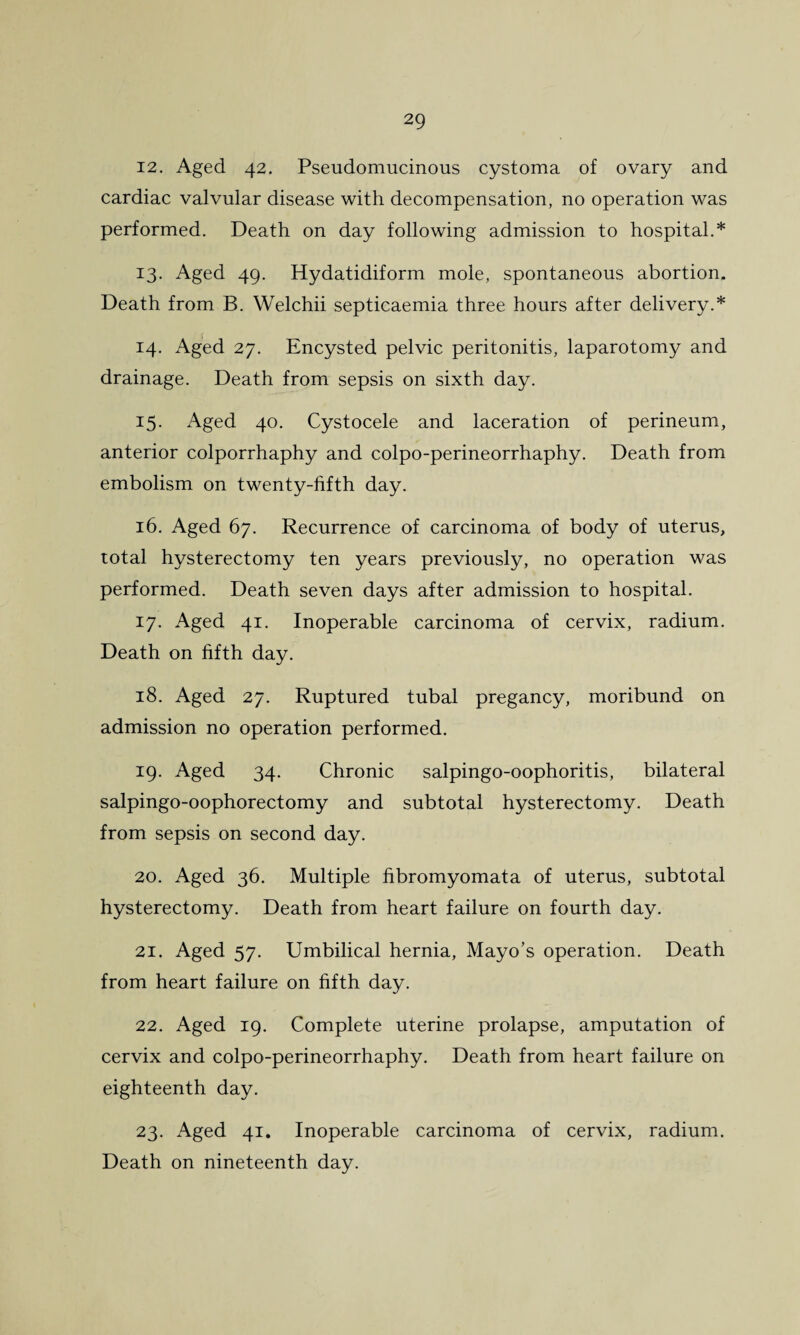 12. Aged 42. Pseudomucinous cystoma of ovary and cardiac valvular disease with decompensation, no operation was performed. Death on day following admission to hospital.* 13. Aged 49. Hydatidiform mole, spontaneous abortion. Death from B. Welchii septicaemia three hours after delivery.* 14. Aged 27. Encysted pelvic peritonitis, laparotomy and drainage. Death from sepsis on sixth day. 15. Aged 40. Cystocele and laceration of perineum, anterior colporrhaphy and colpo-perineorrhaphy. Death from embolism on twenty-fifth day. 16. Aged 67. Recurrence of carcinoma of body of uterus, total hysterectomy ten years previously, no operation was performed. Death seven days after admission to hospital. 17. Aged 41. Inoperable carcinoma of cervix, radium. Death on fifth day. 18. Aged 27. Ruptured tubal pregancy, moribund on admission no operation performed. 19. Aged 34. Chronic salpingo-oophoritis, bilateral salpingo-oophorectomy and subtotal hysterectomy. Death from sepsis on second day. 20. Aged 36. Multiple fibromyomata of uterus, subtotal hysterectomy. Death from heart failure on fourth day. 21. Aged 57. Umbilical hernia, Mayo’s operation. Death from heart failure on fifth day. 22. Aged 19. Complete uterine prolapse, amputation of cervix and colpo-perineorrhaphy. Death from heart failure on eighteenth day. 23. Aged 41. Inoperable carcinoma of cervix, radium. Death on nineteenth day.