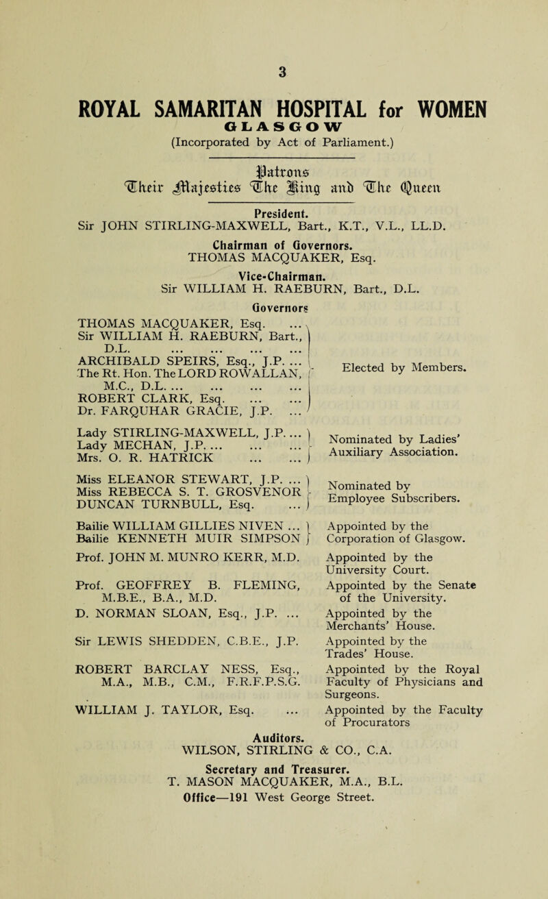 ROYAL SAMARITAN HOSPITAL for WOMEN GLASGOW (Incorporated by Act of Parliament.) patrons ^Their JE&ji&tie* ‘tUhe Sing attb ^he (Queen Prcsi d c n t Sir JOHN STIRLING-MAXWELL, Bart., K.T., V.L., LL.D. Chairman of Governors. THOMAS MACQUAKER, Esq. Vice-Chairman. Sir WILLIAM H. RAEBURN, Bart., D.L. Governors THOMAS MACQUAKER, Esq.. Sir WILLIAM H. RAEBURN, Bart., ARCHIBALD SPEIRS,’Esq.V'j.P. !!! ! The Rt. Hon. The LORD ROWALLAN, IVf.C., hi.L. »*. *.. ... ... ROBERT CLARK, Esq. Dr. FARQUHAR GRACIE, J.P. ... Elected by Members. Lady STIRLING-MAXWELL, J.P.... ) Lady MECHAN, J.P. Mrs. O. R. HATRICK . Nominated by Ladies’ Auxiliary Association. Miss ELEANOR STEWART, J.P. ... ) Miss REBECCA S. T. GROSVENOR 1 DUNCAN TURNBULL, Esq. ... j Nominated by Employee Subscribers. Bailie WILLIAM GILLIES NIVEN ... \ Appointed by the Bailie KENNETH MUIR SIMPSON J Corporation of Glasgow. Prof. JOHN M. MUNRO KERR, M.D. Prof. GEOFFREY B. FLEMING, M.B.E., B.A., M.D. D. NORMAN SLOAN, Esq., J.P. ... Appointed by the University Court. Appointed by the Senate of the University. Appointed by the Merchants' House. Sir LEWIS SHEDDEN, C.B.E., J.P. ROBERT BARCLAY NESS, Esq., M.A., M.B., C.M., F.R.F.P.S.G. WILLIAM J. TAYLOR, Esq. Appointed by the Trades’ House. Appointed by the Royal Faculty of Physicians and Surgeons. Appointed by the Faculty of Procurators Auditors. WILSON, STIRLING & CO., C.A. Secretary and Treasurer. T. MASON MACQUAKER, M.A., B.L. Office—191 West George Street.