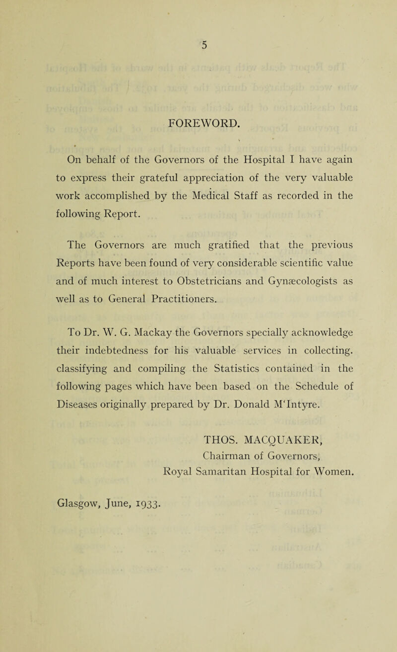 FOREWORD. On behalf of the Governors of the Hospital I have again to express their grateful appreciation of the very valuable work accomplished by the Medical Staff as recorded in the following Report. The Governors are much gratified that the previous Reports have been found of very considerable scientific value and of much interest to Obstetricians and Gynaecologists as well as to General Practitioners. To Dr. W. G. Mackay the Governors specially acknowledge their indebtedness for his valuable services in collecting, classifying and compiling the Statistics contained in the following pages which have been based on the Schedule of Diseases originally prepared by Dr. Donald MTntyre. THOS. MACOUAKER, Chairman of Governors, Royal Samaritan Hospital for Women. Glasgow, June, 1933.