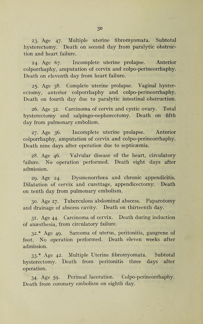 23. Age 47. Multiple uterine fibromyomata. Subtotal hysterectomy. Death on second day from paralytic obstruc¬ tion and heart failure. 24. Age 67. Incomplete uterine prolapse. Anterior colporrhaphy, amputation of cervix and colpo-perineorrhaphy. Death on eleventh day from heart failure. 25. Age 38. Complete uterine prolapse. Vaginal hyster¬ ectomy, anterior colporrhaphy and colpo-perineorrhaphy. Death on fourth day due to paralytic intestinal obstruction. 26. Age 32. Carcinoma of cervix and cystic ovary. Total hysterectomy and salpingo-oophorectomy. Death on fifth day from pulmonary embolism. 27. Age 36. Incomplete uterine prolapse. Anterior colporrhaphy, amputation of cervix and colpo-perineorrhaphy. Death nine days after operation due to septicaemia. 28. Age 46. Valvular disease of the heart, circulatory failure. No operation performed. Death eight days after admission. 29. Age 24. Dysmenorrhoea and chronic appendicitis. Dilatation of cervix and curettage, appendicectomy. Death on tenth day from pulmonary embolism. 30. Age 27. Tuberculous abdominal abscess. Paparotomy and drainage of abscess cavity. Death on thirteenth day. 31. Age 44. Carcinoma of cervix. Death during induction of anaesthesia, from circulatory failure. 32. * Age 49. Sarcoma of uterus, peritonitis, gangrene of foot. No operation performed. Death eleven weeks after admission. 33. * Age 42. Multiple Uterine fibromyomata. Subtotal hysterectomy. Death from peritonitis three days after operation. 34. Age 59. Perineal laceration. Colpo-perineorrhaphy. Death from coronary embolism on eighth day.