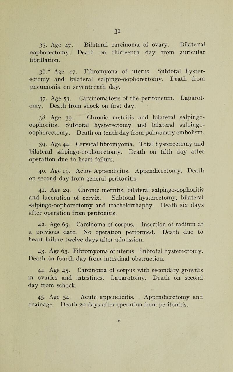 35- Age 47. Bilateral carcinoma of ovary. Bilateral oophorectomy. Death on thirteenth day from auricular fibrillation. 36. * Age 47. Fibromyona of uterus. Subtotal hyster¬ ectomy and bilateral salpingo-oophorectomy. Death from pneumonia on seventeenth day. 37. Age 53. Carcinomatosis of the peritoneum. Laparot¬ omy. Death from shock on first day. 38. Age 39. Chronic metritis and bilateral salpingo- oophoritis. Subtotal hysterectomy and bilateral salpingo- oophorectomy. Death on tenth day from pulmonary embolism. 39. Age 44. Cervical fibromyoma. Total hysterectomy and bilateral salpingo-oophorectomy. Death on fifth day after operation due to heart failure. 40. Age 19. Acute Appendicitis. Appendicectomy. Death on second day from general peritonitis. 41. Age 29. Chronic metritis, bilateral salpingo-oophoritis and laceration ot cervix. Subtotal hysterectomy, bilateral salpingo-oophorectomy and trachelorrhaphy. Death six days after operation from peritonitis. 42. Age 69. Carcinoma of corpus. Insertion of radium at a previous date. No operation performed. Death due to heart failure twelve days after admission. 43. Age 63. Fibromyoma of uterus. Subtotal hysterectomy. Death on fourth day from intestinal obstruction. 44. Age 45. Carcinoma of corpus with secondary growths in ovaries and intestines. Laparotomy. Death on second day from schock. 45. Age 54. Acute appendicitis. Appendicectomy and drainage. Death 20 days after operation from peritonitis.