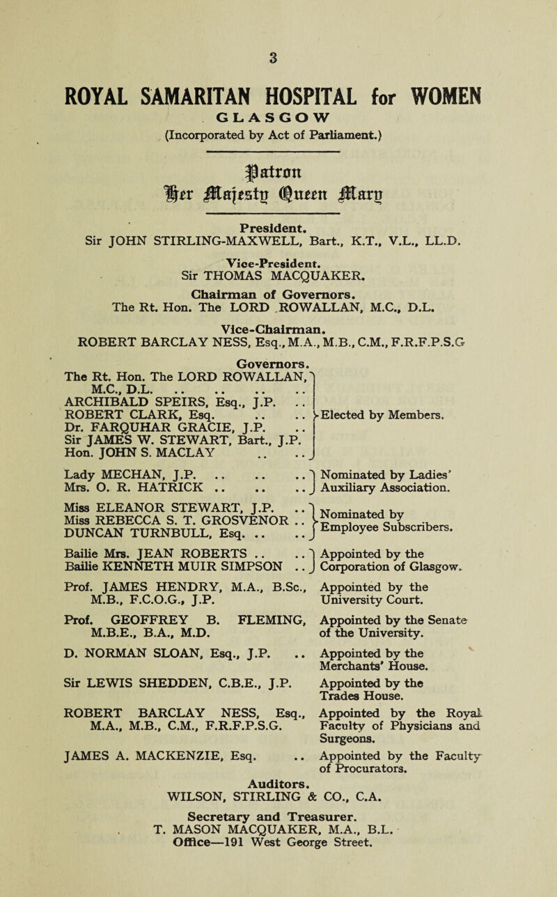 ROYAL SAMARITAN HOSPITAL for WOMEN GLASGOW (Incorporated by Act of Parliament.) patron JRapsttr Cgaesn jKarg President Sir JOHN STIRLING-MAXWELL,’Bart., K.T., V.L., LL.B. Vice-President. Sir THOMAS MACQUAKER. Chairman of Governors. The Rt. Hon. The LORD ROW ALLAN, M.C., D.L. Vice-Chairman. ROBERT BARCLAY NESS, Esq., M.A., M.B., C.M., F.R.F.P.S.G Governors. The Rt. Hon. The LORD ROW ALLAN, ^ M*Ci, D.L. .. .. .. ARCHIBALD SPEIRS, Esq., J.P. ROBERT CLARK, Esq. Dr. FARQUHAR GRACIE, J.P. Sir JAMES W. STEWART, Bart., J.P Hon. JOHN S. MACLAY Lady MECHAN, J.P. Mrs. O. R. HATRICK .. Miss ELEANOR STEWART, J.P. Miss REBECCA S. T. GROSVENOR DUNCAN TURNBULL, Esq. .. Bailie Mrs. JEAN ROBERTS .. Bailie KENNETH MUIR SIMPSON 'I Nominated by Ladies' J Auxiliary Association. (Nominated by j Employee Subscribers. | Appointed by the J Corporation of Glasgow. Prof. JAMES HENDRY, M.A., B.Sc., Appointed by the M.B., F.C.O.G., J.P. University Court. Prof. GEOFFREY B. FLEMING, Appointed by the Senate M.B.E., B.A., M.D. of the University. ► Elected by Members. D. NORMAN SLOAN, Esq., J.P. Sir LEWIS SHEDDEN, C.B.E., J.P. Appointed by the Merchants* House. Appointed by the Trades House. ROBERT BARCLAY NESS, Esq., Appointed by the Royal M.A., M.B., C.M., F.R.F.P.S.G. Faculty of Physicians and Surgeons. JAMES A. MACKENZIE, Esq. .. Appointed by the Faculty of Procurators. Auditors. WILSON, STIRLING & CO., C.A. Secretary and Treasurer. T. MASON MACQUAKER, M.A., B.L. Office—191 West George Street.