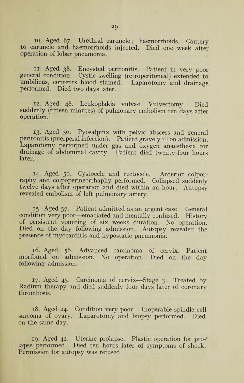 10. Aged 67. Urethral caruncle ; haemorrhoids. Cautery to caruncle and haemorrhoids injected. Died one week after operation of lobar pneumonia. 11. Aged 38. Encysted peritonitis. Patient in very poor general condition. Cystic swelling (retroperitoneal) extended to umbilicus, contents blood stained. Laparotomy and drainage performed. Died two days later. 12. Aged 48. Leukoplakia vulvae. Vulvectomy. Died suddenly (fifteen minutes) of pulmonary embolism ten days after operation. 13. Aged 30. Pyosalpinx with pelvic abscess and general peritonitis (puerperal infection). Patient gravely ill on admission. Laparotomy performed under gas and oxygen anaesthesia for drainage of abdominal cavity. Patient died twenty-four hours later. 14. Aged 50. Cystocele and rectocele. Anterior colpor- raphy and colpoperineorrhaphy performed. Collapsed suddenly twelve days after operation and died within an hour. Autopsy revealed embolism of left pulmonary artery. 15. Aged 57. Patient admitted as an urgent case. General condition very poor—emaciated and mentally confused. History of persistent vomiting of six weeks duration. No operation. Died on the day following admission. Autopsy revealed the presence of myocarditis and hypostatic pneumonia. 16. Aged 56. Advanced carcinoma of cervix. Patient moribund on admission. No operation. Died on the day following admission. 17. Aged 45. Carcinoma of cervix—Stage 3. Treated by Radium therapy and died suddenly four days later of coronary thrombosis. 18. Aged 24. Condition very poor. Inoperable spindle cell sarcoma of ovary. Laparotomy and biopsy performed. Died on the same day. 19. Aged 42. Uterine prolapse. Plastic operation for pro-* lapse performed. Died ten hours later of symptoms of shock. Permission for autopsy was refused.