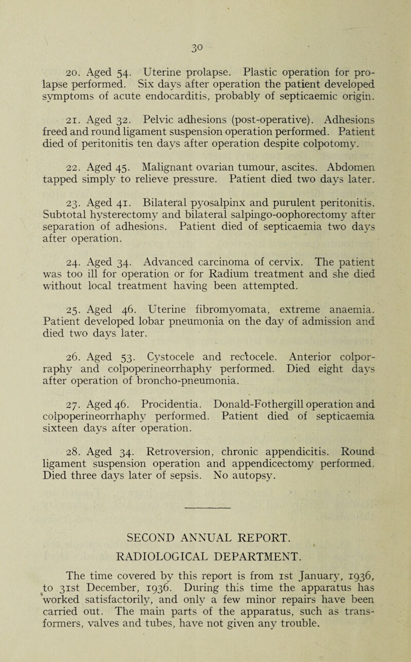 20. Aged 54. Uterine prolapse. Plastic operation for pro¬ lapse performed. Six days after operation the patient developed symptoms of acute endocarditis, probably of septicaemic origin. 21. Aged 32. Pelvic adhesions (post-operative). Adhesions freed and round ligament suspension operation performed. Patient died of peritonitis ten days after operation despite colpotomy. 22. Aged 45. Malignant ovarian tumour, ascites. Abdomen tapped simply to relieve pressure. Patient died two days later. 23. Aged 41. Bilateral pyosalpinx and purulent peritonitis. Subtotal hysterectomy and bilateral salpingo-oophorectomy after- separation of adhesions. Patient died of septicaemia two days after operation. 24. Aged 34. Advanced carcinoma of cervix. The patient was too ill for operation or for Radium treatment and she died without local treatment having been attempted. 25. Aged 46. Uterine fibromyomata, extreme anaemia. Patient developed lobar pneumonia on the day of admission and died two days later. 26. Aged 53. Cystocele and rec'tocele. Anterior colpor- raphy and colpoperineorrhaphy performed. Died eight days after operation of broncho-pneumonia. 27. Aged 46. Procidentia. Donald-Fothergill operation and colpoperineorrhaphy performed. Patient died of septicaemia sixteen days after operation. 28. Aged 34. Retroversion, chronic appendicitis. Round ligament suspension operation and appendicectomy performed. Died three days later of sepsis. No autopsy. SECOND ANNUAL REPORT. 1 RADIOLOGICAL DEPARTMENT. The time covered by this report is from 1st January, 1936, to 31st December, 1936. During this time the apparatus has worked satisfactorily, and only a few minor repairs have been carried out. The main parts of the apparatus, such as trans¬ formers, valves and tubes, have not given any trouble.
