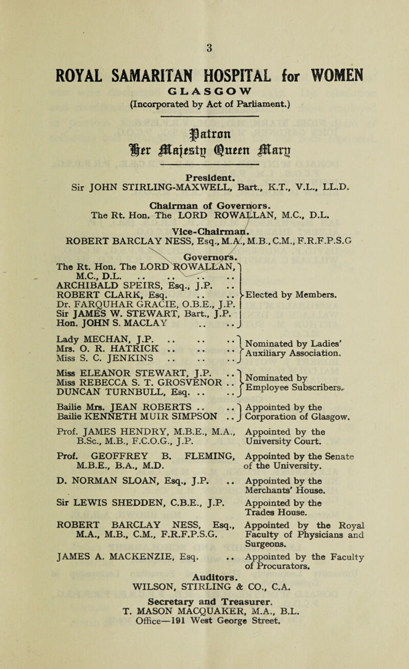 ROYAL SAMARITAN HOSPITAL for WOMEN GLASGOW (Incorporated by Act of Parliament.) patron JRa{<sttr (gtmtt Jltarg President Sir JOHN STIRLING-MAXWELL,’ Bart., K.T., V.L., LL.D. Chairman of Governors. The Rt. Hon. The LORD ROWALLAN, M.C., D.L. Vice-Chairmah. ROBERT BARCLAY NESS, Esq., M.p/., M.B., C.M., F.R.F.P.S.G Governors. The Rt. Hon. The LORD ROWALLAN, M.C., D.L. ARCHIBALD SPEIRS, Esq., J.P. ROBERT CLARK, Esq. .. .. Elected by Members. Dr. FARQUHAR GRACIE, O.B.E., J.P. Sir JAMES W. STEWART, Bart., J.P. Hon. JOHN S. MACLAY Lady MECHAN, J.P. Mrs. O. R. HATRICK .. Miss S. C. JENKINS Miss ELEANOR STEWART, J.P. Miss REBECCA S. T. GROSVENOR DUNCAN TURNBULL, Esq. .. Bailie Mrs. JEAN ROBERTS .. Bailie KENNETH MUIR SIMPSON Nominated by Ladies’ Auxiliary Association. o . > J * 1 Nominated by * j Employee Subscribers. . J Appointed by the . J Corporation of Glasgow. Prof. JAMES HENDRY, M.B.E., M.A., Appointed by the B.Sc., M.B., F.C.O.G., J.P. University Court. Prof. GEOFFREY B. FLEMING, Appointed by the Senate of the University. M.B.E., B.A., M.D. D. NORMAN SLOAN, Esq., J.P. Sir LEWIS SHEDDEN, C.B.E., J.P. Appointed by the Merchants' House. Appointed by the Trades House. ROBERT BARCLAY NESS,_Esq., Appointed by the Royal Faculty of Physicians and Surgeons. M.A., M.B., C.M., F.R.F.P.S.G. JAMES A. MACKENZIE, Esq. Appointed by the Faculty of Procurators. Auditors. WILSON, STIRLING & CO., C.A. Secretary and Treasurer. T. MASON MACQUAKER, M.A., B.L. Office—191 West George Street.